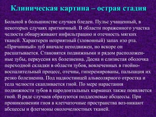 Клиническая картина – острая стадияКлиническая картина – острая стадия
Больной в большинстве случаев бледен. Пульс учащенный, в
некоторых случаях аритмичный. В области пораженного участка
челюсти обнаруживают инфильтрацию и отечность мягких
тканей. Характерен неприятный (зловонный) запах изо рта.
«Причинный» зуб вначале неподвижен, но вскоре он
расшатывается. Становятся подвижными и рядом расположен-
ные зубы, перкуссия их болезненна. Десна и слизистая оболочка
переходной складки в области зубов, вовлеченных в гнойно-
воспалительный процесс, отечны, гиперемированы, пальпация их
резко болезненна. Под надкостницей альвеолярного отростка и
тела челюсти скапливается гной. По мере нарастания
подвижности зубов в пародонтальных карманах также появляется
гной. В ряде случаев образуются поддесневые абсцессы. При
проникновении гноя в клетчаточные пространства воз-никают
абсцессы и флегмоны околочелюстных тканей.
 