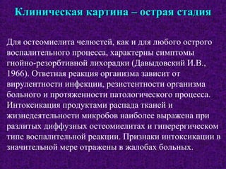 Клиническая картина – острая стадияКлиническая картина – острая стадия
Для остеомиелита челюстей, как и для любого острого
воспалительного процесса, характерны симптомы
гнойно-резорбтивной лихорадки (Давыдовский И.В.,
1966). Ответная реакция организма зависит от
вирулентности инфекции, резистентности организма
больного и протяженности патологического процесса.
Интоксикация продуктами распада тканей и
жизнедеятельности микробов наиболее выражена при
разлитых диффузных остеомиелитах и гиперергическом
типе воспалительной реакции. Признаки интоксикации в
значительной мере отражены в жалобах больных.
 