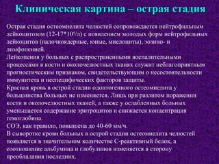 Клиническая картина – острая стадияКлиническая картина – острая стадия
Острая стадия остеомиелита челюстей сопровождается нейтрофильным
лейкоцитозом (12-17*109
/л) с появлением молодых форм нейтрофильных
лейкоцитов (палочкоядерные, юные, миелоциты), эозино- и
лимфопенией.
Лейкопения у больных с распространенными воспалительными
процессами в кости и околочелюстных тканях служит неблагоприятным
прогностическим признаком, свидетельствующим о несостоятельности
иммунитета и неспецифических факторов защиты.
Красная кровь в острой стадии одонтогенного остеомиелита у
большинства больных не изменяется. Лишь при разлитом поражении
кости и околочелюстных тканей, а также у ослабленных больных
уменьшается содержание эритроцитов и снижается концентрация
гемоглобина.
СОЭ, как правило, повышена до 40-60 мм/ч.
В сыворотке крови больных в острой стадии остеомиелита челюстей
появляется в значительном количестве С-реактивный белок, а
соотношение альбумина и глобулинов изменяется в сторону
преобладания последних.
 