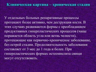 Клиническая картина – хроническая стадияКлиническая картина – хроническая стадия
У отдельных больных репаративные процессы
протекают более активно, чем деструкция кости. В
этих случаях развиваются формы с преобладанием
продуктивных гиперпластических процессов (чаще
поражается область угла или ветвь челюсти),
протекающие как первично-хроническое заболевание,
без острой стадии. Продолжительность заболевания
составляет от 3 мес до 1 года и более. При
гиперпластических формах остеомиелита свищи
могут отсутствовать.
 