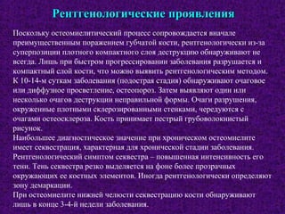 Рентгенологические проявленияРентгенологические проявления
Поскольку остеомиелитический процесс сопровождается вначале
преимущественным поражением губчатой кости, рентгенологически из-за
суперпозиции плотного компактного слоя деструкцию обнаруживают не
всегда. Лишь при быстром прогрессировании заболевания разрушается и
компактный слой кости, что можно выявить рентгенологическим методом.
К 10-14-м суткам заболевания (подострая стадия) обнаруживают очаговое
или диффузное просветление, остеопороз. Затем выявляют один или
несколько очагов деструкции неправильной формы. Очаги разрушения,
окруженные плотными склерозированными стенками, чередуются с
очагами остеосклероза. Кость принимает пестрый грубоволокнистый
рисунок.
Наибольшее диагностическое значение при хроническом остеомиелите
имеет секвестрация, характерная для хронической стадии заболевания.
Рентгенологический симптом секвестра – повышенная интенсивность его
тени. Тень секвестра резко выделяется на фоне более прозрачных
окружающих ее костных элементов. Иногда рентгенологически определяют
зону демаркации.
При остеомиелите нижней челюсти секвестрацию кости обнаруживают
лишь в конце 3-4-й недели заболевания.
 
