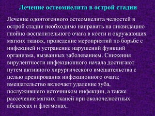 Лечение остеомиелита в острой стадииЛечение остеомиелита в острой стадии
Лечение одонтогенного остеомиелита челюстей в
острой стадии необходимо направить на ликвидацию
гнойно-воспалительного очага в кости и окружающих
мягких тканях, проведение мероприятий по борьбе с
инфекцией и устранение нарушений функций
организма, вызванных заболеванием. Снижения
вирулентности инфекционного начала достигают
путем активного хирургического вмешательства с
целью дренирования инфекционного очага;
вмешательство включает удаление зуба,
послужившего источником инфекции, а также
рассечение мягких тканей при околочелюстных
абсцессах и флегмонах.
 