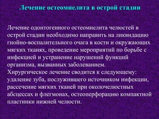 Лечение остеомиелита в острой стадииЛечение остеомиелита в острой стадии
Лечение одонтогенного остеомиелита челюстей в
острой стадии необходимо направить на ликвидацию
гнойно-воспалительного очага в кости и окружающих
мягких тканях, проведение мероприятий по борьбе с
инфекцией и устранение нарушений функций
организма, вызванных заболеванием.
Хирургическое лечение сводится к следующему:
удаление зуба, послужившего источником инфекции,
рассечение мягких тканей при околочелюстных
абсцессах и флегмонах, остеоперфорацию компактной
пластинки нижней челюсти.
 