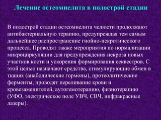 Лечение остеомиелита в подострой стадииЛечение остеомиелита в подострой стадии
В подострой стадии остеомиелита челюсти продолжают
антибактериальную терапию, предупреждая тем самым
дальнейшее распространение гнойно-некротического
процесса. Проводят также мероприятия по нормализации
микроциркуляции для предупреждения некроза новых
участков кости и ускорения формирования секвестров. С
этой целью назначают средства, стимулирующие обмен в
тканях (анаболические гормоны), протеолитические
ферменты, проводят переливание крови и
кровезаменителей, аутогемотерапию, физиотерапию
(УФО, электрическое поле УВЧ, СВЧ, инфракрасные
лазеры).
 