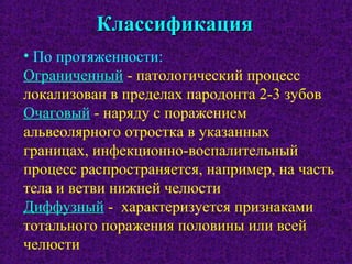 КлассификацияКлассификация
• По протяженности:
Ограниченный - патологический процесс
локализован в пределах пародонта 2-3 зубов
Очаговый - наряду с поражением
альвеолярного отростка в указанных
границах, инфекционно-воспалительный
процесс распространяется, например, на часть
тела и ветви нижней челюсти
Диффузный - характеризуется признаками
тотального поражения половины или всей
челюсти
 