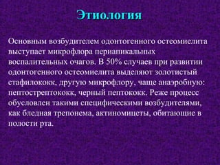 ЭтиологияЭтиология
Основным возбудителем одонтогенного остеомиелита
выступает микрофлора периапикальных
воспалительных очагов. В 50% случаев при развитии
одонтогенного остеомиелита выделяют золотистый
стафилококк, другую микрофлору, чаще анаэробную:
пептострептококк, черный пептококк. Реже процесс
обусловлен такими специфическими возбудителями,
как бледная трепонема, актиномицеты, обитающие в
полости рта.
 