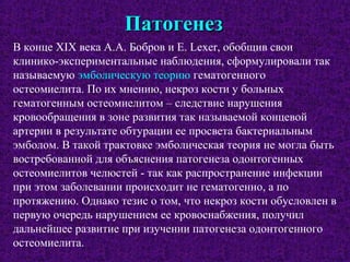 ПатогенезПатогенез
В конце XIX века А.А. Бобров и Е. Lexer, обобщив свои
клинико-экспериментальные наблюдения, сформулировали так
называемую эмболическую теорию гематогенного
остеомиелита. По их мнению, некроз кости у больных
гематогенным остеомиелитом – следствие нарушения
кровообращения в зоне развития так называемой концевой
артерии в результате обтурации ее просвета бактериальным
эмболом. В такой трактовке эмболическая теория не могла быть
востребованной для объяснения патогенеза одонтогенных
остеомиелитов челюстей - так как распространение инфекции
при этом заболевании происходит не гематогенно, а по
протяжению. Однако тезис о том, что некроз кости обусловлен в
первую очередь нарушением ее кровоснабжения, получил
дальнейшее развитие при изучении патогенеза одонтогенного
остеомиелита.
 