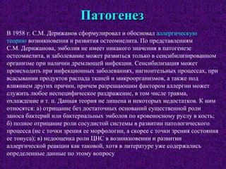 ПатогенезПатогенез
В 1958 г. С.М. Дерижанов сформулировал и обосновал аллергическую
теорию возникновения и развития остеомиелита. По представлениям
С.М. Дерижанова, эмболия не имеет никакого значения в патогенезе
остеомиелита, и заболевание может развиться только в сенсибилизированном
организме при наличии дремлющей инфекции. Сенсибилизация может
происходить при инфекционных заболеваниях, нагноительных процессах, при
всасывании продуктов распада тканей и микроорганизмов, а также под
влиянием других причин, причем разрешающим фактором аллергии может
служить любое неспецифическое раздражение, в том числе травма,
охлаждение и т. п. Данная теория не лишена и некоторых недостатков. К ним
относятся: а) отрицание без достаточных оснований существенной роли
заноса бактерий или бактериальных эмболов по кровеносному руслу в кость;
б) полное отрицание роли сосудистой системы в развитии патологического
процесса (не с точки зрения ее морфологии, а скорее с точки зрения состояния
ее тонуса); в) недооценка роли ЦНС в возникновении и развитии
аллергической реакции как таковой, хотя в литературе уже содержались
определенные данные по этому вопросу
 