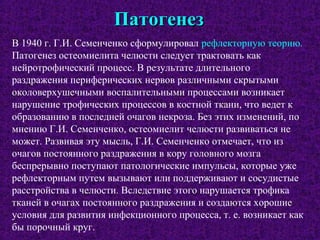 ПатогенезПатогенез
В 1940 г. Г.И. Семенченко сформулировал рефлекторную теорию.
Патогенез остеомиелита челюсти следует трактовать как
нейротрофический процесс. В результате длительного
раздражения периферических нервов различными скрытыми
околоверхушечными воспалительными процессами возникает
нарушение трофических процессов в костной ткани, что ведет к
образованию в последней очагов некроза. Без этих изменений, по
мнению Г.И. Семенченко, остеомиелит челюсти развиваться не
может. Развивая эту мысль, Г.И. Семенченко отмечает, что из
очагов постоянного раздражения в кору головного мозга
беспрерывно поступают патологические импульсы, которые уже
рефлекторным путем вызывают или поддерживают и сосудистые
расстройства в челюсти. Вследствие этого нарушается трофика
тканей в очагах постоянного раздражения и создаются хорошие
условия для развития инфекционного процесса, т. е. возникает как
бы порочный круг.
 