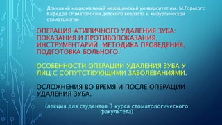 ОПЕРАЦИЯ АТИПИЧНОГО УДАЛЕНИЯ ЗУБА:
ПОКАЗАНИЯ И ПРОТИВОПОКАЗАНИЯ,
ИНСТРУМЕНТАРИЙ, МЕТОДИКА ПРОВЕДЕНИЯ,
ПОДГОТОВКА БОЛЬНОГО.
ОСОБЕННОСТИ ОПЕРАЦИИ УДАЛЕНИЯ ЗУБА У
ЛИЦ С СОПУТСТВУЮЩИМИ ЗАБОЛЕВАНИЯМИ.
ОСЛОЖНЕНИЯ ВО ВРЕМЯ И ПОСЛЕ ОПЕРАЦИИ
УДАЛЕНИЯ ЗУБА.
Донецкий национальный медицинский университет им. М.Горького
Кафедра стоматологии детского возраста и хирургической
стоматологии
(лекция для студентов 3 курса стоматологического
факультета)
 