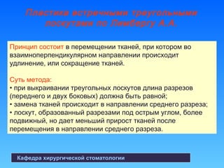 Пластика встречными треугольными
лоскутами по Лимбергу А.А.
Кафедра хирургической стоматологии
Принцип состоит в перемещении тканей, при котором во
взаимноперпендикулярном направлении происходит
удлинение, или сокращение тканей.
Суть метода:
• при выкраивании треугольных лоскутов длина разрезов
(переднего и двух боковых) должна быть равной;
• замена тканей происходит в направлении среднего разреза;
• лоскут, образованный разрезами под острым углом, более
подвижный, но дает меньший прирост тканей после
перемещения в направлении среднего разреза.
 