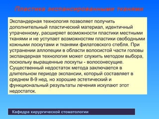 Пластика экспансированными тканями
Кафедра хирургической стоматологии
Экспандерная технология позволяет получить
дополнительный пластический материал, идентичный
утраченному, расширяет возможности пластики местными
тканями и не уступает возможностям пластики свободными
кожными лоскутами и тканями филатовского стебля. При
устранении аллопеции в области волосистой части головы
экспандерная технология может служить методом выбора,
поскольку выращенные лоскуты - волосонесущие.
Существенный недостаток метода заключается в
длительном периоде экспансии, который составляет в
среднем 8-9 нед, но хорошие эстетический и
функциональный результаты лечения искупают этот
недостаток.
 