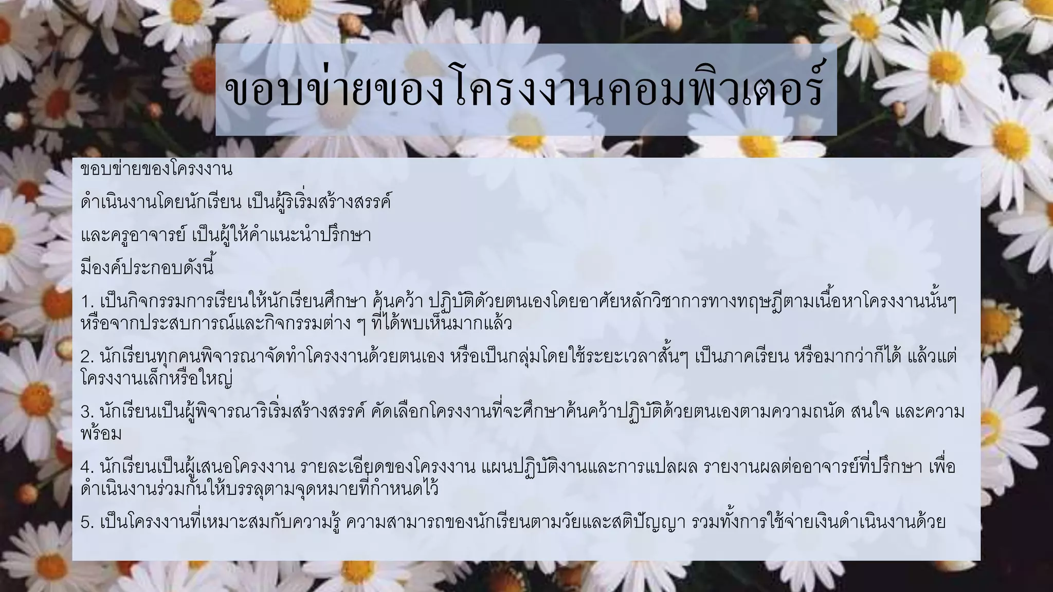 ขอบข่ายของโครงงานคอมพิวเตอร์
ขอบข่ายของโครงงาน
ดาเนินงานโดยนักเรียน เป็นผู้ริเริ่มสร้างสรรค์
และครูอาจารย์ เป็นผู้ให้คาแนะนาปรึกษา
มีองค์ประกอบดังนี้
1. เป็นกิจกรรมการเรียนให้นักเรียนศึกษา ค้นคว้า ปฏิบัติดัวยตนเองโดยอาศัยหลักวิชาการทางทฤษฎีตามเนื้อหาโครงงานนั้นๆ
หรือจากประสบการณ์และกิจกรรมต่าง ๆ ที่ได้พบเห็นมากแล้ว
2. นักเรียนทุกคนพิจารณาจัดทาโครงงานด้วยตนเอง หรือเป็นกลุ่มโดยใช้ระยะเวลาสั้นๆ เป็นภาคเรียน หรือมากว่าก็ได้ แล้วแต่
โครงงานเล็กหรือใหญ่
3. นักเรียนเป็นผู้พิจารณาริเริ่มสร้างสรรค์ คัดเลือกโครงงานที่จะศึกษาค้นคว้าปฏิบัติด้วยตนเองตามความถนัด สนใจ และความ
พร้อม
4. นักเรียนเป็นผู้เสนอโครงงาน รายละเอียดของโครงงาน แผนปฏิบัติงานและการแปลผล รายงานผลต่ออาจารย์ที่ปรึกษา เพื่อ
ดาเนินงานร่วมกันให้บรรลุตามจุดหมายที่กาหนดไว้
5. เป็นโครงงานที่เหมาะสมกับความรู้ ความสามารถของนักเรียนตามวัยและสติปัญญา รวมทั้งการใช้จ่ายเงินดาเนินงานด้วย
 