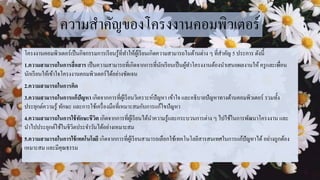 ความสาคัญของโครงงานคอมพิวเตอร์
โครงงานคอมพิวเตอร์เป็นกิจกรรมการเรียนรู้ที่ทาให้ผู้เรียนเกิดความสามารถในด้านต่าง ๆ ที่สาคัญ 5 ประการ ดังนี้
1.ความสามารถในการสื่อสาร เป็นความสามารถที่เกิดจากการที่นักเรียนเป็นผู้ทาโครงงานต้องนาเสนอผลงานให้ ครูและเพื่อน
นักเรียนให้เข้าใจโครงงานคอมพิวเตอร์ได้อย่างชัดเจน
2.ความสามารถในการคิด
3.ความสามารถในการแก้ปัญหา เกิดจากการที่ผู้เรียนวิเคราะห์ปัญหา เข้าใจ และอธิบายปัญหาทางด้านคอมพิวเตอร์ รวมทั้ง
ประยุกต์ความรู้ ทักษะ และการใช้เครื่องมือที่เหมาะสมกับการแก้ไขปัญหา
4.ความสามารถในการใช้ทักษะชีวิต เกิดจากการที่ผู้เรียนได้นาความรู้และกระบวนการต่าง ๆ ไปใช้ในการพัฒนาโครงงาน และ
นาไปประยุกต์ใช้ในชีวิตประจาวันได้อย่างเหมาะสม
5.ความสามารถในการใช้เทคโนโลยี เกิดจากการที่ผู้เรียนสามารถเลือกใช้เทคโนโลยีสารสนเทศในการแก้ปัญหาได้ อย่างถูกต้อง
เหมาะสม และมีคุณธรรม
 