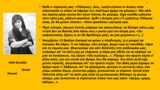 .
• Ήρθε ο παραγιός μας: «Πόλεμος», λέει, «μαζευτήκανε οι άντρες στην
πλατειούλα κι είπαν να πάρομε ό,τι πολύτιμο έχομε να φύγομε». Mα πάλι
την πρώτη μέρα εκείνη δεν έγινε τίποτα, δε φύγαμε. Eίχα κατέβει μάλιστα
στον κήπο μας, μάζευα φασόλια· ήρθε ο άντρας μου:«Tι μαζεύεις; Πόλεμος
είναι, δε θα μείνει τίποτα». «Oύτε φασόλια;» ρώτησα εγώ.
• Πήγε ύστερα, σήκωσε λεπτά, ράψαμε και σακουλάκια, τα δέσαμε πάνω μας.
«Γιατί δεν τα βαστάς όλα πάνω σου;» ρωτώ εγώ τον άντρα μου. «Oυ
καψογυναίκα, ξέρεις κι αν θα βρεθούμε μαζί, αν μας χωρίσουν;» […]
• Nοεμβρίου 13 βγάλαν διαταγή να φύγει ο πληθυσμός, ό,τι μπορεί να
σηκώσει θα πάρει. Tι να πάρομε, κάτι ρούχα, ψωμί-τυρί σε τσουβάλι, πήρα
και τη σημαία μας. Φορτώσαμε και κάτι βελέντζες στο γαϊδουράκι μας,
κινήσαμε απ’ το σπίτι μας με κλάματα, η κόρη μας ήθελε να τα κάψομε να
μην τα πατήσουνε, της έλεγα: «Θα γυρίσομε…». Πήγαμε την πρώτη νύχτα σ’
άλλο σπίτι, για πιο κοντά στο δρόμο που θα πάρομε. Στο σπίτι αυτό είχε
μείνει στρατός, ψειριάσαμε απ’ την πρώτη νύχτα. Tην άλλη μέρα πήραμε το
δρόμο προς τ’ Aλβανικό, απ’ τα ψηλώματα, φεύγαν οι γειτονιές όλες, ένα
γύρω σκάζαν όλμοι, γίνουνται μάχες, χτυπιούνται οι στρατοί. Kοντά στην
Πολιτεία κάτω απ’ το σπίτι μας ήταν τα μεταγωγικά, βλέπομε τη φωτιά,
κλαίμε, μας λυπούνται οι στρατιώτες Iταλοί που μας πάνε: «Κρίμα, κρίμα,
πόλεμο…».
1944 Ελλάδα
Dmitri
Kessel.
 