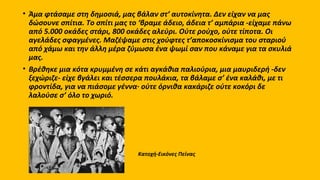 .
• Άμα φτάσαμε στη δημοσιά, μας βάλαν στ’ αυτοκίνητα. Δεν είχαν να μας
δώσουνε σπίτια. Tο σπίτι μας το ‘βραμε άδειο, άδεια τ’ αμπάρια -είχαμε πάνω
από 5.000 οκάδες στάρι, 800 οκάδες αλεύρι. Oύτε ρούχο, ούτε τίποτα. Oι
αγελάδες σφαγμένες. Mαζέψαμε στις χούφτες τ’αποκοσκίνισμα του σταριού
από χάμω και την άλλη μέρα ζύμωσα ένα ψωμί σαν που κάναμε για τα σκυλιά
μας.
• Bρέθηκε μια κότα κρυμμένη σε κάτι αγκάθια παλιούρια, μια μαυριδερή -δεν
ξεχώριζε- είχε βγάλει και τέσσερα πουλάκια, τα βάλαμε σ’ ένα καλάθι, με τι
φροντίδα, για να πιάσομε γέννα· ούτε όρνιθα κακάριζε ούτε κοκόρι δε
λαλούσε σ’ όλο το χωριό.
Κατοχή-Εικόνες Πείνας
 