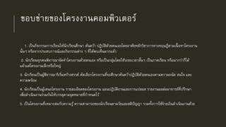 ขอบข่ายของโครงงานคอมพิวเตอร์
1. เป็นกิจกรรมการเรียนให้นักเรียนศึกษา ค้นคว้า ปฏิบัติดัวยตนเองโดยอาศัยหลักวิชาการทางทฤษฎีตามเนื้ อหาโครงงาน
นั้นๆ หรือจากประสบการณ์และกิจกรรมต่าง ๆ ที่ได้พบเห็นมากแล้ว
2. นักเรียนทุกคนพิจารณาจัดทาโครงงานด้วยตนเอง หรือเป็นกลุ่มโดยใช้ระยะเวลาสั้นๆ เป็นภาคเรียน หรือมากว่าก็ได้
แล้วแต่โครงงานเล็กหรือใหญ่
3. นักเรียนเป็นผู้พิจารณาริเริ่มสร้างสรรค์ คัดเลือกโครงงานที่จะศึกษาค้นคว้าปฏิบัติด้วยตนเองตามความถนัด สนใจ และ
ความพร้อม
4. นักเรียนเป็นผู้เสนอโครงงาน รายละเอียดของโครงงาน แผนปฏิบัติงานและการแปลผล รายงานผลต่ออาจารย์ที่ปรึกษา
เพื่อดาเนินงานร่วมกันให้บรรลุตามจุดหมายที่กาหนดไว้
5. เป็นโครงงานที่เหมาะสมกับความรู้ ความสามารถของนักเรียนตามวัยและสติปัญญา รวมทั้งการใช้จ่ายเงินดาเนินงานด้วย
 