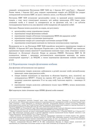 Перетинаючи межу: нелегальна торгівля з окупованим Донбасом, що підриває оборону
12
операції», затвердженим Постановою КМУ №99 від 1 березня 2017 року8(далі – Порядок).
Таким чином, 1 березня 2017 року порядок переміщення товарів до/з ОРДЛО був уперше
затверджений постановою КМУ, як цього і вимагає закон, а не Наказом АТЦ СБУ.
Постанова КМУ №99 встановлює організаційну основу та правовий режим переміщення
товарів, у тому числі гуманітарної допомоги, до/з району проведення АТО (через лінію
зіткнення та/або в її межах) та поширюється як на фізичних осіб, так і на суб’єктів
господарювання (маються на увазі фізичні особи-підприємці або юридичні особи).
Змістовно Порядок можна розділити на норми, які регулюють:
 організаційну основу переміщення товарів;
 переміщення товарів фізичними особами;
 переміщення товарів суб’єктами господарювання (ФОП або юридичні особи);
 переміщення товарів залізничним транспортом;
 переміщення товарів до/з гуманітарно-логістичних центрів (ГЛЦ);
 переміщення гуманітарних вантажів на тимчасово неконтрольовану територію.
Незважаючи на те, що Постанова КМУ №99 передбачає можливість переміщення товарів до
ОРДЛО, 15 березня 2017 року Президент України ввів у дію Рішення РНБОУ9 про тимчасове
припинення (окрім певних винятків10) переміщення вантажів через лінію зіткнення в межах
Донецької та Луганської областей. Попри це рішення РНБОУ, Постанова КМУ № 99
залишається чинною і продовжує регламентувати переміщення вантажів, що мають
гуманітарний характер11, до ОРДЛО, а також переміщення фізичними особами особистих
речей.
2.2 Переміщення товарів фізичними особами
Для фізичних осіб встановлені такі правила:
 переміщення товарів дозволено здійснювати в ручній поклажі та/або автомобільному
транспорті, яким пересувається особа;
 товари повинні відповідати за переліком та обсягами (вартість, вага, кількість), що
затверджуються МТОТ12. Станом на серпень 2017 року до ОРДЛО та у зворотному
напрямку дозволено провозити 75 кг на одну особу (загальна вартість – максимум 10
000 грн);
 переміщення товарів дозволено здійснювати тільки через КПВВ у межах визначених
дорожніх коридорів.
Щоб перетнути лінію зіткнення через КПВВ, фізичні особи повинні:
8 До цього, переміщення вантажів (товарів) через лінію зіткнення у межах Донецької та Луганської областей
регламентувалося «Тимчасовим порядком контролю за переміщенням осіб, транспортних засобів та вантажів (товарів) через
лінію зіткнення у межах Донецької та Луганської областей», затвердженим Наказом першого заступника керівника
Антитерористичного центру при Службі безпеки України (керівника Антитерористичної операції на території Донецької та
Луганської областей) від 12 червня 2015 року № 415ог, який наразі втратив чинність.
9 Рішення РНБОУ від 15 березня 2017 року «Про невідкладні додаткові заходи із протидії гібридним загрозам національній
безпеці України», введене в дію Указом Президента України №62/2017свід 15 березня 2017 року.
10 Виняток становлять вантажі, що мають гуманітарний характер, відповідно до п. 2 Рішення РНБОУ від 15 березня 2017
року "Про невідкладні додаткові заходи із протидії гібридним загрозам національній безпеці України", введеного в дію
Указом Президента України №62/2017 від 15 березня 2017 року.
11 Варто зазначити, що «гуманітарна допомога» і «вантажі гуманітарного характеру» не тотожні поняття. Так, зокрема,
гуманітарна допомога регламентується Законом України № 1192-XIV «Про гуманітарну допомогу» від 22 жовтня 1999 року,
в той час як юридичного поняття «вантажі гуманітарного характеру» не існує і не зрозуміло, хто повинен встановлювати
факт наявності у вантажів гуманітарного характеру, за якими критеріями та за якою процедурою.
12 Перелік, затверджений Наказом МТОТ № 39 «Про затвердження Переліку та обсягів товарів, дозволених для
переміщення до/з гуманітарно-логістичних центрів та через лінію зіткнення» від 24 березня 2017 року.
 