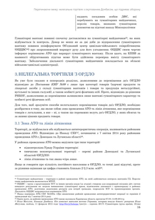 Перетинаючи межу: нелегальна торгівля з окупованим Донбасом, що підриває оборону
16
надають посадовим особам ДФС, які
перебувають на гуманітарних майданчиках,
перелік товарів, визнаних гуманітарною
допомогою на підставі наказу Мінсоцполітики
Гуманітарні вантажі повинні спочатку доставлятися на гуманітарні майданчики25, на яких
відбувається їх контроль. Донор не менш як за дві доби до відправлення гуманітарного
вантажу повинен поінформувати Об’єднаний центр цивільно-військового співробітництва
(ОЦЦВС26) про запропонований маршрут руху для його узгодження. ОЦЦВС своєю чергою
інформує керівництво АТО про маршрут гуманітарного вантажу. Після цього, на КПВВ за
наявності обґрунтованих підстав може бути здійснена перевірка вмісту гуманітарного
вантажу. Забезпечення діяльності гуманітарних майданчиків покладається на обласні
військово-цивільні адміністрації.
3.НЕЛЕГАЛЬНА ТОРГІВЛЯ З ОРДЛО
Як уже було сказано в попередніх розділах, дозволеними до переміщення до/з ОРДЛО
відповідно до Постанови КМУ №99 є лише три категорії товарів (харчові продукти та
лікарські засоби у складі гуманітарних вантажів і товари та продукція металургійної,
вугільної та інших галузей), а також особисті речі фізичних осіб. Проте, відповідно до рішення
РНБОУ, дозволеними до переміщення залишилися лише вантажі гуманітарного характеру та
особисті речі фізичних осіб.
Для того, щоб зрозуміти способи нелегального переміщення товарів до/з ОРДЛО, необхідно
розібратися в тому, що являє собою зона проведення АТО та лінія зіткнення, яке переміщення
товарів є легальним, а яке – ні, а також що переважно везуть до/з ОРДЛО, у яких обсягах та
за якими цінами продають товари.
3.1 Зона АТО та лінія зіткнення
Території, де відбувалася або відбувається антитерористична операція, називаються районами
проведення АТО. Відповідно до Наказу СБУ27, починаючи з 7 квітня 2014 року районами
проведення АТО є Донецька та Луганська області28.
У районах проведення АТО можна виділити три типи територій:
 підконтрольна Уряду України територія;
 тимчасово неконтрольовані території – окремі райони Донецької та Луганської
областей (ОРДЛО);
 лінія зіткнення та так звана «сіра зона».
Якщо ж говорити про кількість постійного населення в ОРДЛО, то точні дані відсутні, проте
за різними оцінками ця цифра становить близько 2-2,3 млн. осіб29.
25 Гуманітарні майданчики – територія в районі проведення АТО, на якій здійснюється контроль вантажів ГД. Перелік
таких майданчиків визначається МТОТ.
26 ОЦЦВС – група з представників ЗСУ та інших органів влади (за згодою), створена для координації спільних дій з метою
швидкого реагування на загрози виникнення гуманітарної кризи, відновлення законності і правопорядку в районах
проведення АТО, залучення додаткових ресурсів для потреб громадян, підрозділів ЗСУ та правоохоронних органів.
Діяльність ОЦЦВС координується керівником АТО.
27 Наказ керівника АТЦ СБУ №33/6/а «Про визначення районів проведення антитерористичної операції та термінів її
проведення» від 7 жовтня 2014 року.
28 Окрім цього, до районів проведення АТО також належала Харківська область протягом 07.03–14.09.2014 р.
29 Илья Жегулев, Блокада Донбасса. Кто помогает жителям востока Украины, которым некуда бежать: репортаж Ильи
Жегулева, meduza, 11 февраля 2015 года: http://bit.ly/2ulazpq (доступ – серпень 2017); Гуманітарна група країни, Огляд
 