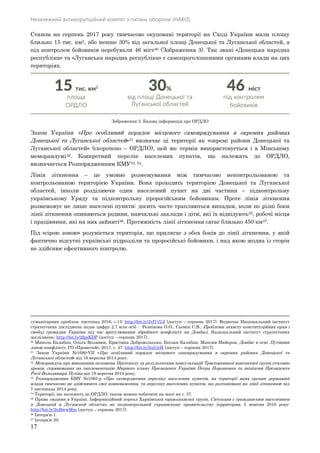 Незалежний антикорупційний комітет з питань оборони (НАКО)
17
Станом на серпень 2017 року тимчасово окуповані території на Сході України мали площу
близько 15 тис. км2, або менше 30% від загальної площі Донецької та Луганської областей, а
під контролем бойовиків перебували 46 міст30 (Зображення 3). Так звані «Донецька народна
республіка» та «Луганська народна республіка» є самопроголошеними органами влади на цих
територіях.
Зображення 3. Базова інформація про ОРДЛО
Закон України «Про особливий порядок місцевого самоврядування в окремих районах
Донецької та Луганської областей»31 визначає ці території як «окремі райони Донецької та
Луганської областей» (скорочено – ОРДЛО), цей же термін використовується і в Мінському
меморандумі32. Конкретний перелік населених пунктів, що належать до ОРДЛО,
визначається Розпорядженням КМУ33, 34.
Лінія зіткнення – це умовне розмежування між тимчасово неконтрольованою та
контрольованою територією України. Вона проходить територією Донецької та Луганської
областей, інколи розділяючи один населений пункт на дві частини – підконтрольну
українському Уряду та підконтрольну проросійським бойовикам. Проте лінія зіткнення
розмежовує не лише населені пункти: досить часто трапляються випадки, коли по різні боки
лінії зіткнення опиняються родини, навчальні заклади і діти, які їх відвідують35, робочі місця
і працівники, які на них зайняті36. Протяжність лінії зіткнення сягає близько 450 км37.
Під «сірою зоною» розуміється територія, що прилягає з обох боків до лінії зіткнення, у якій
фактично відсутні українські підрозділи та проросійські бойовики, і над якою жодна із сторін
не здійснює ефективного контролю.
гуманітарних проблем, листопад 2016, с.13: http://bit.ly/2vf71UJ (доступ – серпень 2017). Водночас Національний інститут
стратегічних досліджень подає цифру 2,7 млн осіб - Резнікова О.О., Сьомін С.В., Проблеми захисту конституційних прав і
свобод громадян України під час врегулювання збройного конфлікту на Донбасі, Національний інститут стратегічних
досліджень: http://bit.ly/2fpsKDP (доступ – серпень 2017).
30 Микола Балабан, Ольга Волянюк, Кристина Добровольська, Богдан Балабан, Максим Майоров, Донбас в огні. Путівник
зоною конфлікту, ГО «Прометей», 2017, с. 47: http://bit.ly/2ulyjtH (доступ – серпень 2017).
31 Закон України №1680-VII «Про особливий порядок місцевого самоврядування в окремих районах Донецької та
Луганської областей» від 16 вересня 2014 року.
32 Меморандум про виконання положень Протоколу за результатами консультацій Тристоронньої контактної групи стосовно
кроків, спрямованих на імплементацію Мирного плану Президента України Петра Порошенка та ініціатив Президента
Росії Володимира Путіна від 19 вересня 2014 року.
33 Розпорядження КМУ №1085-р «Про затвердження переліку населених пунктів, на території яких органи державної
влади тимчасово не здійснюють свої повноваження, та переліку населених пунктів, що розташовані на лінії зіткнення» від
7 листопада 2014 року.
34 Території, що належать до ОРДЛО, також можна побачити на мапі на с. 57.
35 Права людини в Україні. Інформаційний портал Харківської правозахисної групи, Ситуация с гражданским населением
в Донецкой и Луганской областях на подконтрольной украинскому правительству территории, 5 жовтня 2016 року:
http://bit.ly/2uBwwMm (доступ – серпень 2017).
36 Інтерв’ю 1.
37 Інтерв’ю 20.
 