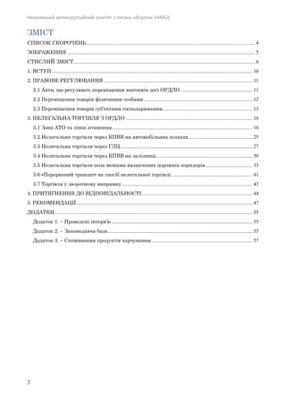 Незалежний антикорупційний комітет з питань оборони (НАКО)
3
ЗМІСТ
СПИСОК СКОРОЧЕНЬ..................................................................................................................................... 4 
ЗОБРАЖЕННЯ .................................................................................................................................................... 5 
СТИСЛИЙ ЗМІСТ............................................................................................................................................... 6 
1. ВСТУП .............................................................................................................................................................. 10 
2. ПРАВОВЕ РЕГУЛЮВАННЯ ..................................................................................................................... 11 
2.1 Акти, що регулюють переміщення вантажів до/з ОРДЛО......................................................... 11 
2.2 Переміщення товарів фізичними особами...................................................................................... 12 
2.3 Переміщення товарів суб’єктами господарювання....................................................................... 13 
3. НЕЛЕГАЛЬНА ТОРГІВЛЯ З ОРДЛО .................................................................................................... 16 
3.1 Зона АТО та лінія зіткнення............................................................................................................... 16 
3.2 Нелегальна торгівля через КПВВ на автомобільних шляхах .................................................. 25 
3.3 Нелегальна торгівля через ГЛЦ........................................................................................................ 27 
3.4 Нелегальна торгівля через КПВВ на залізниці............................................................................ 30 
3.5 Нелегальна торгівля поза межами визначених дорожніх коридорів..................................... 33 
3.6 «Перерваний транзит» як спосіб нелегальної торгівлі................................................................ 41 
3.7 Торгівля у зворотному напрямку....................................................................................................... 43 
4. ПРИТЯГНЕННЯ ДО ВІДПОВІДАЛЬНОСТІ ....................................................................................... 44 
5. РЕКОМЕНДАЦІЇ........................................................................................................................................... 47 
ДОДАТКИ............................................................................................................................................................ 55 
Додаток 1. – Проведені інтерв’ю............................................................................................................... 55 
Додаток 2. – Законодавча база.................................................................................................................. 55 
Додаток 3. – Споживання продуктів харчування................................................................................ 57 
 