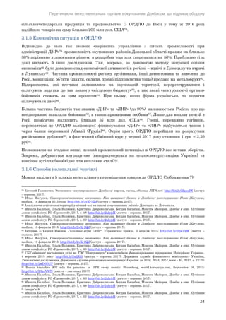 Перетинаючи межу: нелегальна торгівля з окупованим Донбасом, що підриває оборону
24
сільськогосподарська продукція та продовольство. З ОРДЛО до Росії у тому ж 2016 році
надійшло товарів на суму близько 200 млн дол. США78.
3.1.5 Економічна ситуація в ОРДЛО
Відповідно до заяв так званого «керівника управління з питань промисловості при
адміністрації ДНР»79 промисловість окупованих районів Донецької області працює на близько
30% порівняно з довоєнним рівнем, а роздрібна торгівля скоротилася на 50%. Приблизно ті ж
дані надають й інші дослідження. Так, зокрема, за допомогою методу непрямої оцінки
економіки80 було доведено спад економічної активності в регіоні – вдвічі в Донецьку та втричі
в Луганську81. Частина промисловості регіону зруйнована, інші демонтована та вивезена до
Росії, менш цінні об’єкти (шахти, склади, дрібні підприємства тощо) продано на металобрухт82.
Підприємства, які все-таки залишилися на окупованій території, перереєструвалися і
сплачують податки до так званого «місцевого бюджету»83, а так звані «контролюючі органи»
бойовиків стежать за цим процесом84. При цьому, якщо фірма українська, то податки
сплачуються двічі85.
Більша частина бюджетів так званих «ДНР» та «ЛНР» (до 90%) наповнюється Росією, про що
неодноразово заявляли бойовики86, а також приватними особами87. Лише для виплат пенсій з
Росії щомісячно надходить близько 37 млн дол. США88. Гроші, переважно готівкою,
перевозяться до ОРДЛО залізницею; фінансування «ДНР» та «ЛНР» відбувається також і
через банки окупованої Абхазії (Грузія)89. Окрім цього, ОРДЛО перейшли на розрахунки
російськими рублями90, а фактичний обмінний курс у червні 2017 року становив 1 грн = 2,20
руб91.
Незважаючи на згадане вище, певний промисловий потенціал в ОРДЛО все ж таки зберігся.
Зокрема, добувається антрацитове (використовується на теплоелектростанціях України) та
коксівне вугілля (необхідне для виплавки сталі)92.
3.1.6 Способи нелегальної торгівлі
Можна виділити 5 шляхів нелегального переміщення товарів до ОРДЛО (Зображення 7):
78 Евгений Головатюк, Экономика оккупированного Донбасса: игроки, схемы, объемы, ЛІГА.net: http://bit.ly/2fxoodW (доступ
– серпень 2017).
79 Илья Жегулев, Самопровозглашенная экономика. Как выживает бизнес в Донбассе: расследование Ильи Жегулева,
meduza, 18 февраля 2015 года: http://bit.ly/2vKr1Qd (доступ – серпень 2017).
80 Аналізуючи освітлення території у нічний час на основі супутникових знімків Донецька та Луганська.
81 Микола Балабан, Ольга Волянюк, Кристина Добровольська, Богдан Балабан, Максим Майоров, Донбас в огні. Путівник
зоною конфлікту, ГО «Прометей», 2017, с. 48: http://bit.ly/2ulyjtH (доступ – серпень 2017).
82 Микола Балабан, Ольга Волянюк, Кристина Добровольська, Богдан Балабан, Максим Майоров, Донбас в огні. Путівник
зоною конфлікту, ГО «Прометей», 2017, с. 60: http://bit.ly/2ulyjtH (доступ – серпень 2017).
83 Илья Жегулев, Самопровозглашенная экономика. Как выживает бизнес в Донбассе: расследование Ильи Жегулева,
meduza, 18 февраля 2015: http://bit.ly/2vKr1Qd (доступ – серпень 2017).
84 Інтерв’ю 4; Сергей Иванов, Голодные игры "ЛНР", Украинская правда, 3 апреля 2015: http://bit.ly/2fpc3YW (доступ –
серпень 2017).
85 Илья Жегулев, Самопровозглашенная экономика. Как выживает бизнес в Донбассе: расследование Ильи Жегулева,
meduza, 18 февраля 2015: http://bit.ly/2vKr1Qd (доступ – серпень 2017).
86 Микола Балабан, Ольга Волянюк, Кристина Добровольська, Богдан Балабан, Максим Майоров, Донбас в огні. Путівник
зоною конфлікту, ГО «Прометей», 2017, с. 60: http://bit.ly/2ulyjtH (доступ – серпень 2017).
87 СБУ обвиняет поставщика угля на ТЭС "Центрэнерго" в масштабном финансировании терроризма, Интерфакс Украина,
4 вересня 2015 року: http://bit.ly/2uljXt3 (доступ – серпень 2017); Державна служба фінансового моніторингу України,
Типологічні дослідження Державної служби фінансового моніторингу України за 2016, 2015, 2014 роки – К., 2017, с. 77-79:
http://bit.ly/2wD0DUP (доступ – серпень 2017).
88 Russia transfers $37 mln for pensions in DPR every month: Bloomberg, world.korupciya.com, September 16, 2015:
http://bit.ly/2AxsVWN (доступ – листопад 2017).
89 Микола Балабан, Ольга Волянюк, Кристина Добровольська, Богдан Балабан, Максим Майоров, Донбас в огні. Путівник
зоною конфлікту, ГО «Прометей», 2017, с. 60: http://bit.ly/2ulyjtH (доступ – серпень 2017).
90 Микола Балабан, Ольга Волянюк, Кристина Добровольська, Богдан Балабан, Максим Майоров, Донбас в огні. Путівник
зоною конфлікту, ГО «Прометей», 2017, с. 48: http://bit.ly/2ulyjtH (доступ – серпень 2017).
91 Інтерв’ю 8.
92 Микола Балабан, Ольга Волянюк, Кристина Добровольська, Богдан Балабан, Максим Майоров, Донбас в огні. Путівник
зоною конфлікту, ГО «Прометей», 2017, с. 22: http://bit.ly/2ulyjtH (доступ – серпень 2017).
 