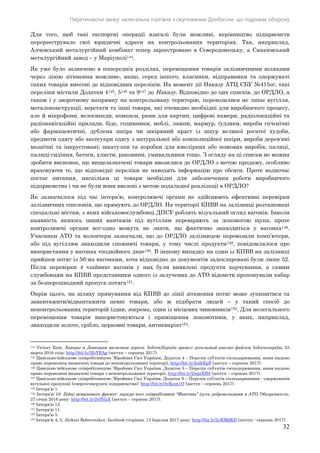 Перетинаючи межу: нелегальна торгівля з окупованим Донбасом, що підриває оборону
32
Для того, щоб такі експортні операції взагалі були можливі, керівництво підприємств
перереєструвало свої юридичні адреси на контрольованих територіях. Так, наприклад,
Алчевський металургійний комбінат тепер зареєстровано в Сєвєродонецьку, а Єнакієвський
металургійний завод – у Маріуполі144.
Як уже було зазначено в попередніх розділах, переміщення товарів залізничними шляхами
через лінію зіткнення можливе, якщо, серед іншого, власники, відправники та одержувачі
таких товарів внесені до відповідних переліків. На момент дії Наказу АТЦ СБУ №415ог, такі
переліки містили Додатки 4145, 5146 та 9147 до Наказу. Відповідно до цих списків, до ОРДЛО, а
також і у зворотному напрямку на контрольовану територію, перевозилися не лише вугілля,
металоконструкції, верстати та інші товари, які очевидно необхідні для виробничого процесу,
але й мікрофони, велосипеди, компаси, рами для картин, цифрові камери, радiолокацiйнi та
радiонавiгацiйнi прилади, біде, годинники, меблі, лампи, мармур, ґудзики, вироби гiгiєнiчнi
або фармацевтичнi, дублена шкіра чи шкіряний краст із шкур великої рогатої худоби,
предмети одягу або аксесуари одягу з натуральної або композицiйної шкіри, вироби дерев'янi
мозаїчнi та iнкрустованi; шкатулки та коробки для ювелiрних або ножових виробів, палицi,
палицi-сидiння, батоги, хлисти, раковини, умивальники тощо. З огляду на ці списки не можна
зробити висновок, що вищезазначені товари ввозилися до ОРДЛО з метою продажу, особливо
враховуючи те, що відповідні переліки не наводять інформацію про обсяги. Проте водночас
постає питання, наскільки ці товари необхідні для забезпечення роботи виробничого
підприємства і чи не були вони ввезені з метою подальшої реалізації в ОРДЛО?
Як зазначалося під час інтерв’ю, контролюючі органи не здійснюють ефективні перевірки
залізничних ешелонів, що прямують до ОРДЛО. На території КПВВ на залізниці розташовані
спеціальні містки, з яких військовослужбовці ДПСУ роблять візуальний огляд вагонів. Інколи
наявність якихось інших вантажів під вугіллям перевіряють за допомогою щупа, проте
контролюючі органи все-одно можуть не знати, що фактично знаходиться у вагонах148.
Учасники АТО та волонтери зазначали, що до ОРДЛО залізницею перевозили комп’ютери,
або під вугіллям знаходили споживчі товари, у тому числі продукти149, повідомлялося про
використання у вагонах «подвійного дна»150. В іншому випадку на один із КПВВ на залізниці
прийшов потяг із 56-ма вагонами, хоча відповідно до документів задекларовані були лише 52.
Після перевірки 4 «зайвих» вагонів у них були виявлені продукти харчування, а самим
службовцям на КПВВ представники одного із залучених до АТО відомств пропонували хабар
за безперешкодний пропуск потяга151.
Окрім цього, на шляху прямування від КПВВ до лінії зіткнення потяг може зупинитися та
завантажити/відвантажити певні товари, або ж підібрати людей – у такий спосіб до
неконтрольованих територій їздив, зокрема, один із місцевих чиновників152. Для нелегального
переміщення товарів використовуються і приміщення локомотивів, у яких, наприклад,
знаходили золото, срібло, церковні товари, антикваріат153.
144 Victory Krm, Хакеры и Донецкая железная дорога. InformNapalm провел детальный анализ файлов, Informnapalm, 23
марта 2016 года: http://bit.ly/2foYEAg (доступ – серпень 2017).
145 Цивільно-військове співробітництво Збройних Сил України, Додаток 4 – Перелік суб’єктів господарювання, яким надано
право перевозити визначені товари до неконтрольованої території, http://bit.ly/2ulhEpS (доступ – серпень 2017).
146 Цивільно-військове співробітництво Збройних Сил України, Додаток 5 – Перелік суб’єктів господарювання, яким надано
право перевозити визначені товари з неконтрольованої території, http://bit.ly/2wprXH6 (доступ – серпень 2017).
147 Цивільно-військове співробітництво Збройних Сил України, Додаток 9 – Перелік суб’єктів господарювання - одержувачів
вугільної продукції (енергогенеруючі підприємства): http://bit.ly/2vKum1O (доступ – серпень 2017).
148 Інтерв’ю 1.
149 Інтерв’ю 10; Бійці невидимого фронту: заради чого співробітники "Фантома" їдуть добровольцями в АТО, Обозреватель,
27 січня 2016 року: http://bit.ly/2vfNlzX (доступ – серпень 2017).
150 Інтерв’ю 13.
151 Інтерв’ю 11.
152 Інтерв’ю 5.
153 Інтерв’ю 4, 5, Aleksei Bobrovnikov, facebook-сторінка, 13 березня 2017 року: http://bit.ly/2vKM6KD (доступ - серпень 2017).
 