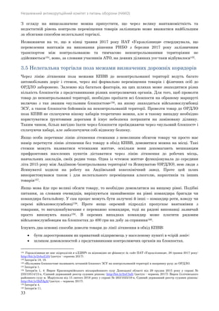 Незалежний антикорупційний комітет з питань оборони (НАКО)
33
З огляду на вищезазначене можна припустити, що через велику вантажомісткість та
недостатній рівень контролю переміщення товарів залізницею може вважатися найбільшим
за обсягами способом нелегальної торгівлі.
Незважаючи на те, що в кінці травня 2017 року ПАТ «Укрзалізниця» стверджувала, що
перевезення вантажів на виконання рішення РНБО з березня 2017 року залізничним
транспортом між контрольованою та тимчасово неконтрольованими територіями не
здійснюється154, воно, за словами учасників АТО, на деяких ділянках усе-таки відбувалося155.
3.5 Нелегальна торгівля поза межами визначених дорожніх коридорів
Через лінію зіткнення поза межами КПВВ до неконтрольованої території ведуть багато
автомобільних доріг і стежок, через які формально переміщення товарів і фізичних осіб до
ОРДЛО заборонено. Залежно від багатьох факторів, на цих шляхах може знаходитися різна
кількість блокпостів з представниками різних контролюючих органів. Для того, щоб провезти
товар до неконтрольованої території, необхідно проїхати всі блокпости на обраному маршруті
включно з так званим «нульовим блокпостом»156, на якому знаходяться військовослужбовці
ЗСУ, а також блокпости бойовиків на неконтрольованій території. Провезти товар до ОРДЛО
поза КПВВ не сплачуючи нікому хабарів теоретично можна, але в такому випадку необхідно
користуватися ґрунтовими дорогами й існує небезпека потрапити на заміновану ділянку.
Таким чином, більш вигідно їхати через блокпости проїжджаючи через «нульовий блокпост» і
сплачуючи хабарі, але забезпечуючи собі відносну безпеку.
Якщо особа перетинає лінію зіткнення стежками з невеликим обсягом товару чи просто має
намір перетнути лінію зіткнення без товару в обхід КПВВ, домовитися можна на місці. Такі
стежки можуть називатися «стежками життя», оскільки вони допомагають мешканцям
прифронтових населених пунктів діставатися через лінію зіткнення до робочих місць,
навчальних закладів, своїх родин тощо. Одна із «стежок життя» функціонувала до середини
літа 2015 року між Авдіївкою (контрольована територія) та Ясинуватою (ОРДЛО), нею люди з
Ясинуватої ходили на роботу на Авдіївський коксохімічний завод. Проте цей шлях
використовувався також і для нелегального переміщення алкоголю, наркотиків та інших
товарів157.
Якщо мова йде про великі обсяги товару, то необхідно домовлятися на вищому рівні. Подібні
питання, за словами очевидців, вирішуються щонайменше на рівні командира бригади чи
командира батальйону. У сам процес можуть бути залучені й інші – командир роти, взводу чи
окремі військовослужбовці158. Проте якщо окремий підрозділ пропускає вантажівки з
товарами, то вигодонабувачами є переважно командири, тоді як рядові виконавці зазвичай
просто виконують наказ159. В окремих випадках командир може платити рядовим
військовослужбовцям на блокпостах до 400 грн на добу за сприяння160.
Існують два основні способи довезти товари до лінії зіткнення в обхід КПВВ:
 бути зареєстрованим як приватний підприємець у населеному пункті в «сірій зоні»;
 шляхом домовленостей з представниками контролюючих органів на блокпостах.
154 Укрзалізниця не має підрозділів в «ЛДНР» та відповідно не фінансує їх, сайт ПАТ «Укрзалізниця», 29 травня 2017 року:
http://bit.ly/2vhuUJA (доступ - серпень 2017).
155 Інтерв’ю 18, 19.
156 «Нульовим блокпостом» називають останній блокпост ЗСУ на контрольованій території в напрямку руху до ОРДЛО.
157 Інтерв’ю 1.
158 Інтерв’ю 1, 4; Вирок Красноармійського міськрайонного суду Донецької області від 29 грудня 2015 року у справі №
235/10514/15-к, Єдиний державний реєстр судових рішень: http://bit.ly/2uC5zIt (доступ - червень 2017); Вирок Іллічівського
районного суду м. Маріуполя від 15 лютого 2016 року у справі № 263/1025/16-к, Єдиний державний реєстр судових рішень:
http://bit.ly/2hFJgAl (доступ – червень 2017).
159 Інтерв’ю 4.
160 Інтерв’ю 11.
 