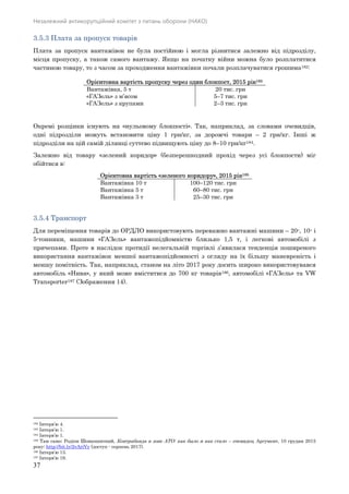 Незалежний антикорупційний комітет з питань оборони (НАКО)
37
3.5.3 Плата за пропуск товарів
Плата за пропуск вантажівок не була постійною і могла різнитися залежно від підрозділу,
місця пропуску, а також самого вантажу. Якщо на початку війни можна було розплатитися
частиною товару, то з часом за проходження вантажівки почали розплачуватися грошима182:
Орієнтовна вартість пропуску через один блокпост, 2015 рік183
Вантажівка, 5 т 20 тис. грн
«ГАЗель» з м’ясом 5–7 тис. грн
«ГАЗель» з крупами 2–3 тис. грн
Окремі розцінки існують на «нульовому блокпості». Так, наприклад, за словами очевидців,
одні підрозділи можуть встановити ціну 1 грн/кг, за дорожчі товари – 2 грн/кг. Інші ж
підрозділи на цій самій ділянці суттєво підвищують ціну до 8–10 грн/кг184.
Залежно від товару «зелений коридор» (безперешкодний прохід через усі блокпости) міг
обійтися в:
Орієнтовна вартість «зеленого коридору», 2015 рік185
Вантажівка 10 т 100–120 тис. грн
Вантажівка 5 т 60–80 тис. грн
Вантажівка 3 т 25–30 тис. грн
3.5.4 Транспорт
Для переміщення товарів до ОРДЛО використовують переважно вантажні машини – 20-, 10- і
5-тонники, машини «ГАЗель» вантажопідйомністю близько 1,5 т, і легкові автомобілі з
причепами. Проте в наслідок протидії нелегальній торгівлі з’явилася тенденція поширеного
використання вантажівок меншої вантажопідйомності з огляду на їх більшу маневреність і
меншу помітність. Так, наприклад, станом на літо 2017 року досить широко використовувався
автомобіль «Нива», у який може вміститися до 700 кг товарів186, автомобілі «ГАЗель» та VW
Transporter187 (Зображення 14).
182 Інтерв’ю 4.
183 Інтерв’ю 1.
184 Інтерв’ю 1.
185 Там само; Родіон Шовкошитний, Контрабанда в зоне АТО: как было и как стало – очевидец, Аргумент, 10 грудня 2015
року: http://bit.ly/2vAriVy (доступ - серпень 2017).
186 Інтерв’ю 13.
187 Інтерв’ю 19.
 