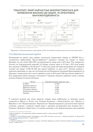 Перетинаючи межу: нелегальна торгівля з окупованим Донбасом, що підриває оборону
38
Зображення 14. Вантажопідйомність транспортних засобів, які найчастіше використовуються для нелегальної торгівлі
3.5.5 Дохід від нелегальної торгівлі
Незважаючи на високі суми хабарів, нелегальне перевезення товарів до ОРДЛО було і
залишається прибутковим. Брутто-прибуток188 різниться залежно від товару та інших
факторів, але міг сягати 200–250% від витраченої на товар суми в 2015 році. Так, наприклад,
куплену на підконтрольній території 2,5-літрову пляшку пива за 25 грн у 2015 році можна
було продати в ОРДЛО за 50–60 грн189. У 2015 році водій 20-тонної вантажівки міг отримати
залежно від товару 15 000–20 000 грн чистого прибутку за одну ніч190. Легкова машина з
причепом проїхавши за одну ніч сім блокпостів від Покровська (колишній Красноармійськ) до
Донецька і перевозячи м'ясо, могла заробити в тому ж 2015 році 8 000 грн чистого прибутку191.
Для порівняння нижче наведена статистика192 середньої місячної заробітної плати в деяких
регіонах України на кінець 2016 року.
Регіон Середня місячна зарплата, грн
м. Київ 49011
Донецька область 1117
Київська область 6046
Луганська область 9006
Тернопільська область 4 781
Україна 5746
У контексті розмови про місця пропуску товарів серед найбільших за обсягами можна
зазначити м. Щастя, м. Золоте, смт. Станиця Луганська, с. Новолуганське, смт. Зайцеве, м.
Мар’їнка та смт. Верхньоторецьке. Переваги смт. Верхньоторецького для нелегальної торгівлі
полягаюь, зокрема, у відносно гарній дорозі і зручному розташуванні біля великих міст –
Горлівки і Донецька. Окрім цього, за словами очевидця, у смт. Верхньоторецьке діяв закритий
188 Брутто-прибуток – без урахування хабарів, дорожніх витрат і сплати податків «ЛДНР».
189 Інтерв’ю 1.
190 Інтерв’ю 4, Родіон Шовкошитний, Контрабанда в зоне АТО: как было и как стало – очевидец, Аргумент, 10 грудня 2015
року: http://bit.ly/2vAriVy (доступ - серпень 2017).
191 Інтерв’ю 4.
192 Середня заробітна плата за регіонами за місяць у 2016 році, Державна служба статистики України: http://bit.ly/2uC31d9
(доступ – серпень 2017).
 