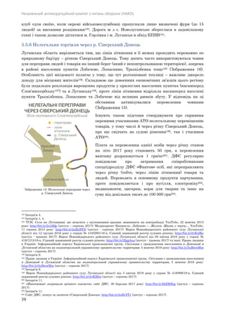 Незалежний антикорупційний комітет з питань оборони (НАКО)
39
клуб «для своїх», коли окремі військовослужбовці пропускали лише визначені фури (до 15
людей) за високими розцінками193. Дорога ж з с. Новолуганське збереглася в задовільному
стані і також дозволяє дістатися м. Горлівка і м. Луганськ в обхід КПВВ194.
3.5.6 Нелегальна торгівля через р. Сіверський Донець
Луганська область вирізняється тим, що лінія зіткнення в її межах проходить переважно по
природному бар’єру – річкою Сіверський Донець. Тому досить часто використовуються човни
для переправи людей і товарів на інший берег (який є неконтрольованою територією), зокрема
в районі населених пунктів Лобачеве, Лопаскине, Трьохізбенка тощо195 (Зображення 16).
Особливість цієї місцевості полягає у тому, що тут розташовані теплиці – важливе джерело
доходу для місцевих жителів196. Складовою ще довоєнних економічних зв’язків цього регіону
була подальша реалізація вирощених продуктів у прилеглих населених пунктах (насамперед
Слов’яносербську197) та в Луганську198, проте лінія зіткнення відрізала насамперед населені
пункти Трьохізбенка, Лопаскине та Лобачеве від великих ринків збуту. У відповідь на ці
обставини активізувалися перевезення човнами
(Зображення 15).
Існують також підстави стверджувати про сприяння
окремими учасниками АТО нелегальному переміщенню
товарів, у тому числі й через річку Сіверський Донець,
про що свідчать як судові рішення199, так і учасники
АТО200.
Плата за перевезення однієї особи через річку станом
на літо 2017 року становить 50 грн, а перевезення
вантажу розраховується 1 грн/кг201. ДФС регулярно
повідомляє про затримання співробітниками
спецпідрозділу ДФС «Фантом» осіб, які переправляють
через річку (тобто, через лінію зіткнення) товари та
людей. Перевозять в основному продукти харчування,
проте повідомляється і про вугілля, електроніку202,
медикаменти, цигарки, корм для тварин та інше на
суму від декількох тисяч до 100 000 грн203.
193 Інтерв’ю 4.
194 Інтерв’ю 1, 4.
195 ТСН, Села на Луганщині, що межують з окупованими краями, виживають на контрабанді, YouTube, 22 жовтня 2015
року: http://bit.ly/2vi3lQo (доступ – серпень 2017); Медиапроект Накипело, Лобачево — Желтое. Жизнь у черты..., YouTube,
17 серпня 2015 року: http://bit.ly/2uByBYD (доступ - серпень 2017); Вирок Новоайдарського районного суду Луганської
області від 12 грудня 2016 року у справі № 419/2891/16-к, Єдиний державний реєстр судових рішень: http://bit.ly/2vKidKe
(доступ - травень 2017); Вирок Новоайдарського районного суду Луганської області від 08 квітня 2016 року у справі №
419/1215/16-к, Єдиний державний реєстр судових рішень: http://bit.ly/2fpgAuq (доступ - травень 2017) та інші; Права людини
в Україні. Інформаційний портал Харківської правозахисної групи, Ситуация с гражданским населением в Донецкой и
Луганской областях на подконтрольной украинскому правительству территории, 5 жовтня 2016 року: http://bit.ly/2uBwwMm
(доступ – серпень 2017).
196 Інтерв’ю 9.
197 Права людини в Україні. Інформаційний портал Харківської правозахисної групи, Ситуация с гражданским населением
в Донецкой и Луганской областях на подконтрольной украинскому правительству территории, 5 жовтня 2016 року:
http://bit.ly/2uBwwMm (доступ – серпень 2017).
198 Інтерв’ю 9.
199 Вирок Новоайдарського районного суду Луганської області від 5 квітня 2016 року у справі № 419/998/16-к, Єдиний
державний реєстр судових рішень: http://bit.ly/2vKlKbz (доступ – серпень 2017).
200 Інтерв'ю 11.
201 «Фантомівці» затримали «річного таксиста», сайт ДФС, 30 березня 2017 року: http://bit.ly/2hEHShg (доступ – серпень
2017).
202 Інтерв’ю 11.
203 Сайт ДФС, пошук за запитом «Сіверський Донець», http://bit.ly/2uByYT1 (доступ – серпень 2017).
Зображення 15: Нелегальні переправи через
р. Сіверський Донець
 