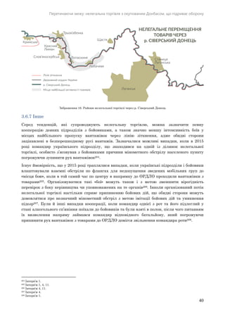 Перетинаючи межу: нелегальна торгівля з окупованим Донбасом, що підриває оборону
40
Зображення 16. Райони нелегальної торгівлі через р. Сіверський Донець
3.6.7 Інше
Серед тенденцій, які супроводжують нелегальну торгівлю, можна зазначити певну
кооперацію деяких підрозділів з бойовиками, а також значно меншу інтенсивність боїв у
місцях найбільшого пропуску вантажівок через лінію зіткнення, адже обидві сторони
зацікавлені в безперешкодному русі вантажів. Зазначалися можливі випадки, коли в 2015
році командир українського підрозділу, що знаходився на одній із ділянок нелегальної
торгівлі, особисто з’ясовував з бойовиками причини мінометного обстрілу населеного пункту
погрожуючи зупинити рух вантажівок204.
Існує ймовірність, що у 2015 році траплялися випадки, коли українські підрозділи і бойовики
влаштовували взаємні обстріли по флангах для недопущення зведених мобільних груп до
«місця бою», коли в той самий час по центру в напрямку до ОРДЛО проходили вантажівки з
товарами205. Організовуватися такі «бої» можуть також і з метою зменшити вірогідність
перевірок з боку керівництва чи уповноважених на те органів206. Інколи організований потік
нелегальної торгівлі настільки сприяє припиненню бойових дій, що обидві сторони можуть
домовлятися про незначний мінометний обстріл з метою імітації бойових дій та уникнення
підозр207. Були й інші випадки кооперації, коли командир однієї з рот та його підлеглий у
стані алкогольного сп’яніння поїхали до бойовиків та були взяті в полон, після чого питанням
їх визволення напряму займався командир відповідного батальйону, який погрожуючи
припинити рух вантажівок з товарами до ОРДЛО домігся звільнення командира роти208.
204 Інтерв’ю 1.
205 Інтерв'ю 1, 4, 11.
206 Інтерв'ю 4, 11.
207 Інтерв’ю 4.
208 Інтерв’ю 1.
 