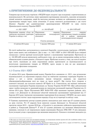 Перетинаючи межу: нелегальна торгівля з окупованим Донбасом, що підриває оборону
44
4.ПРИТЯГНЕННЯ ДО ВІДПОВІДАЛЬНОСТІ
Говорячи про нелегальну торгівлю з ОРДЛО варто згадати і про складнощі з притягненням до
відповідальності. Не достатньо лише припинити протиправну діяльність, важливо встановити
дієвий механізм покарання, який би виступав ваговим мотивом не здійснювати нелегальне
переміщення товарів через лінію зіткнення. У цьому контексті релевантними є дві статті
Кодексу України про адміністративні правопорушення (КУпАП) та одна стаття
Кримінального кодексу України (ККУ):
ст. 332-1 ККУ ст. 164 КУпАП ст. 204-3 КУпАП
Порушення порядку в’їзду на
тимчасово окуповану територію
України та виїзду з неї
Порушення порядку
провадження господарської
діяльності
Порушення порядку
переміщення товарів до району
або з району проведення
антитерористичної операції
Статтю доповнено
15 квітня 2014 року 7 грудня 1984 року 17 липня 2015 року
Ці статті найчастіше застосовуються в контексті боротьби з нелегальною торгівлею з ОРДЛО,
проте вони мають свої особливості. Дві із них – ст. 332-1 ККУ та 204-3 КУпАП були створені
спеціально з метою протидії нелегальній торгівлі з окупованими територіями. Протоколи за
ст. 164 КУпАП почали виписувати здебільшого тому, що за двома попередніми майже не було
обвинувальних судових рішень у більшості справ. Проблема полягає у тому, що хоча й існують
три статті, відповідно до яких порушників можна притягувати до відповідальності за
нелегальне переміщення товарів до ОРДЛО, проте жодна із них не дає можливості
застосувати ефективне покарання.
4.1 Стаття 332-1 ККУ
15 квітня 2014 року Кримінальний кодекс України було доповнено ст. 332-1, яка встановлює
відповідальність за порушення порядку в’їзду на тимчасово окуповану територію України та
виїзду з неї з метою заподіяння шкоди інтересам держави, що карається
обмеженням/позбавленням волі на строк до трьох років228. Цю статтю було створено в
контексті ситуації, що склалася навколо АР Крим та м. Севастополя, які визнані тимчасово
окупованою територією України відповідно до Закону України №1207-VII «Про забезпечення
прав і свобод громадян та правовий режим на тимчасово окупованій території України» від 15
квітня 2014 року. Проте Постановою ВРУ №254-VIII «Про визнання окремих районів, міст,
селищ і сіл Донецької та Луганської областей тимчасово окупованими територіями» від 17
березня 2015 року тимчасово окупованими територіями були визнані і ОРДЛО, що дало змогу
застосовувати статтю і щодо порушення порядку в’їзду на ці території та виїзду з них.
У Єдиному державному реєстрі судових рішень знаходяться дані лише про 27 судових рішень
за цією статтею. Усі 27 вироків були винесені судами Донецької та Луганської областей
протягом липня 2015 – грудня 2016 рр., а більшість із засуджених здійснили правопорушення
в районі р. Сіверський Донець229. У всіх 27 судових рішеннях суд визнавав обвинувачених
винними, оскільки їх дії порушували норми відповідних Наказів АТЦ СБУ. У всіх випадках
були укладені угоди з прокурором про визнання винуватості. Близько в половині випадків суд
228 Від трьох до п’яти років, якщо такі дії вчинені повторно, за попередньою змовою групою осіб, або службовою особою, та від
п’яти до восьми років, якщо вчинені організованою групою
229 Наприклад, вирок Марківського районного суду Луганської області від 31 липня 2015 у справі 417/1027/15-к, Єдиний
державний реєстр судових рішень, http://bit.ly/2zVcFM9 (доступ – листопад 2017).
 