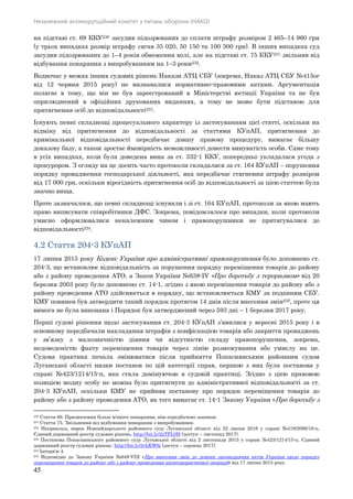 Незалежний антикорупційний комітет з питань оборони (НАКО)
45
на підставі ст. 69 ККУ230 засудив підозрюваних до сплати штрафу розміром 2 465–14 960 грн
(у трьох випадках розмір штрафу сягав 35 020, 50 150 та 100 300 грн). В інших випадках суд
засудив підозрюваних до 1–4 років обмеження волі, але на підставі ст. 75 ККУ231 звільняв від
відбування покарання з випробуванням на 1–3 роки232.
Водночас у межах інших судових рішень Накази АТЦ СБУ (зокрема, Наказ АТЦ СБУ №415ог
від 12 червня 2015 року) не визнавалися нормативно-правовими актами. Аргументація
полягає в тому, що він не був зареєстрований в Міністерстві юстиції України та не був
оприлюднений в офіційних друкованих виданнях, а тому не може бути підставою для
притягнення осіб до відповідальності233.
Існують певні складнощі процесуального характеру із застосуванням цієї статті, оскільки на
відміну від притягнення до відповідальності за статтями КУпАП, притягнення до
кримінальної відповідальності передбачає довшу правову процедуру, вимагає більшу
доказову базу, а також зростає ймовірність неможливості довести винуватість особи. Саме тому
в усіх випадках, коли була доведена вина за ст. 332-1 ККУ, попередньо укладалася угода з
прокурором. З огляду на це досить часто протоколи складалися за ст. 164 КУпАП – порушення
порядку провадження господарської діяльності, яка передбачає стягнення штрафу розміром
від 17 000 грн, оскільки вірогідність притягнення осіб до відповідальності за цією статтею була
значно вища.
Проте зазначалося, що певні складнощі існували і зі ст. 164 КУпАП, протоколи за якою мають
право виписувати співробітники ДФС. Зокрема, повідомлялося про випадки, коли протоколи
умисно оформлювалися неналежним чином і правопорушники не притягувалися до
відповідальності234.
4.2 Стаття 204-3 КУпАП
17 липня 2015 року Кодекс України про адміністративні правопорушення було доповнено ст.
204-3, що встановлює відповідальність за порушення порядку переміщення товарів до району
або з району проведення АТО, а Закон України №638-IV «Про боротьбу з тероризмом» від 20
березня 2003 року було доповнено ст. 14-1, згідно з якою переміщення товарів до району або з
району проведення АТО здійснюється в порядку, що встановлюється КМУ за поданням СБУ.
КМУ повинен був затвердити такий порядок протягом 14 днів після внесення змін235, проте ця
вимога не була виконана і Порядок був затверджений через 593 дні – 1 березня 2017 року.
Перші судові рішення щодо застосування ст. 204-3 КУпАП з’явилися у вересні 2015 року і в
основному передбачали накладання штрафів з конфіскацією товарів або закриття проваджень
у зв’язку з малозначністю діяння чи відсутністю складу правопорушення, зокрема,
недоведеністю факту переміщення товарів через лінію розмежування або умислу на це.
Судова практика почала змінюватися після прийняття Попаснянським районним судом
Луганської області низки постанов по цій категорії справ, першою з них була постанова у
справі №423/1214/15-п, яка стала домінуючою в судовій практиці. Згідно з цією правовою
позицією жодну особу не можна було притягнути до адміністративної відповідальності за ст.
204-3 КУпАП, оскільки КМУ не прийняв постанову про порядок переміщення товарів до
району або з району проведення АТО, як того вимагає ст. 14-1 Закону України «Про боротьбу з
230 Стаття 69. Призначення більш м'якого покарання, ніж передбачено законом.
231 Стаття 75. Звільнення від відбування покарання з випробуванням.
232 Наприклад, вирок Новоайдарського районного суду Луганської області від 22 липня 2016 у справі №419/2090/16-к,
Єдиний державний реєстр судових рішень, http://bit.ly/2zTFL0H (доступ – листопад 2017).
233 Постанова Попаснянського районного суду Луганської області від 2 листопада 2015 у справі №423/1214/15-п, Єдиний
державний реєстр судових рішень: http://bit.ly/2vhKW6j (доступ – серпень 2017).
234 Інтерв'ю 4.
235 Відповідно до Закону України №649-VIII «Про внесення змін до деяких законодавчих актів України щодо порядку
переміщення товарів до району або з району проведення антитерористичної операції» від 17 липня 2015 року.
 