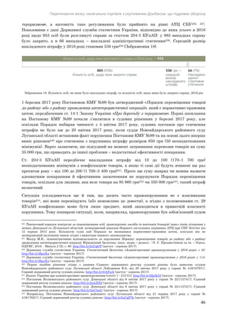 Перетинаючи межу: нелегальна торгівля з окупованим Донбасом, що підриває оборону
46
тероризмом», а натомість таке регулювання було прийнято на рівні АТЦ СБУ236, 237.
Показовими є дані Державної служби статистики України, відповідно до яких усього в 2016
році щодо 953 осіб були розглянуті справи за статтею 204-3 КУпАП: у 885 випадках справу
було закрито, а в 66 випадках – накладені адміністративні стягнення238. Середній розмір
накладеного штрафу у 2016 році становив 538 грн239 (Зображення 18).
1 березня 2017 року Постановою КМУ №99 був затверджений «Порядок переміщення товарів
до району або з району проведення антитерористичної операції», який є нормативно-правовим
актом, передбаченим ст. 14-1 Закону України «Про боротьбу з тероризмом». Перші посилання
на Постанову КМУ №99 почали з’являтися в судових рішеннях у березні 2017 року, але
оскільки Порядок набирав чинності з 4 квітня 2017 року, судових постанов про стягнення
штрафів не було аж до 20 квітня 2017 року, коли суддя Новоайдарського районного суду
Луганської області встановив факт порушення Постанови КМУ №99 та на основі цього вперше
виніс рішення240 про стягнення з порушника штрафу розміром 850 грн (50 неоподаткованих
мінімумів). Варто зазначити, що підсудний на момент затримання перевозив товарів на суму
35 000 грн, що приводить до іншої проблеми – недостатньої ефективності покарання.
Ст. 204-3 КУпАП передбачає накладання штрафу від 10 до 100 (170–1 700 грн)
неоподаткованих мінімумів з конфіскацією товарів, а якщо ті самі дії будуть вчинені ще раз
протягом року – від 100 до 200 (1 700–3 400 грн)241. Проте цю суму навряд чи можна назвати
адекватним покаранням й ефективним заохоченням не порушувати Порядок переміщення
товарів, оскільки для людини, яка везе товари на 85 860 грн242 чи 350 000 грн243, такий штраф
незначний.
Ситуація ускладнюється ще й тим, що досить часто правопорушники не є власниками
товарів244, які вони переміщують (або неможливо це довести), а згідно з положеннями ст. 29
КУпАП конфісковано може бути лише предмет, який знаходиться в приватній власності
порушника. Тому поширені ситуації, коли, наприклад, правопорушник був зобов’язаний судом
236 Тимчасовий порядок контролю за переміщенням осіб, транспортних засобів та вантажів (товарів) через лінію зіткнення у
межах Донецької та Луганської областей, затверджений наказом Першого заступника керівника АТЦ при СБУ №415ог від
12 червня 2015 року. Більшістю судів цей Порядок не визнавався нормативно-правовим актом, оскільки він не
затверджений належним чином згідно з вимогами чинного законодавства.
237 Мазур М.В., Адміністративна відповідальність за порушення Порядку переміщення товарів до району або з району
проведення антитерористичної операції, Юридичний бюлетень: наук. журн. / редкол. : О. Г. Предместніков та ін. – Одеса,
ОДУВС, 2016. - Випуск 2 (2), с. 80: http://bit.ly/2ul7gOT (доступ - серпень 2017).
238 Державна служба статистики України, Статистичний бюлетень «Адміністративні правопорушення у 2016 році», с 43:
http://bit.ly/2fpx2Lr (доступ - серпень 2017).
239 Державна служба статистики України, Статистичний бюлетень «Адміністративні правопорушення у 2016 році», с 114:
http://bit.ly/2fpx2Lr (доступ - серпень 2017).
240 Перше подібне рішення згідно з даними Єдиного державного реєстру судових рішень було винесене суддею
Новоайдарського районного суду Луганської області Лободюком В.А. від 20 квітня 2017 року у справі № 419/1079/17,
Єдиний державний реєстр судових рішень: http://bit.ly/2vhFq3t (доступ - серпень 2017).
241 Кодекс України про адміністративні правопорушення (статті 1 - 212-21), http://bit.ly/2fp2k52 (доступ - серпень 2017).
242 Постанова Волноваського районного суду Донецької області від 6 квітня 2017 року у справі № 221/1274/17, Єдиний
державний реєстр судових рішень: http://bit.ly/2ulcXN2 (доступ - серпень 2017).
243 Постанова Волноваського районного суду Донецької області від 6 квітня 2017 року у справі № 221/1272/17, Єдиний
державний реєстр судових рішень: http://bit.ly/2uC5nJ1 (доступ - серпень 2017).
244 Наприклад, Постанова Новоайдарського районного суду Луганської області від 21 червня 2017 року у справі №
419/1762/17, Єдиний державний реєстр судових рішень: http://bit.ly/2uCgP7k (доступ - серпень 2017).
Зображення 18. Кількість осіб, на яких було накладено штраф, та кількість осіб, щодо яких було закрито справу, 2016 рік
 
