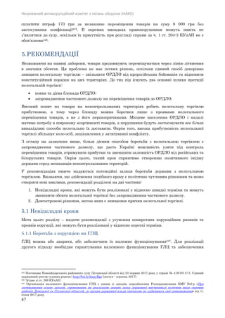 Незалежний антикорупційний комітет з питань оборони (НАКО)
47
сплатити штраф 170 грн за незаконне переміщення товарів на суму 8 000 грн без
застосування конфіскації245. В окремих випадках правопорушники можуть навіть не
з’являтися до суду, оскільки їх присутність при розгляді справи за ч. 1 ст. 204-3 КУпАП не є
обов’язкова246.
5.РЕКОМЕНДАЦІЇ
Незважаючи на наявні заборони, товари продовжують переміщуватися через лінію зіткнення
в значних обсягах. Ця проблема не має легких рішень, оскільки єдиний спосіб докорінно
знищити нелегальну торгівлю – звільнити ОРДЛО від проросійських бойовиків та відновити
конституційний порядок на цих територіях. До тих пір існують два основні шляхи протидії
нелегальній торгівлі:
 повна та дієва блокада ОРДЛО;
 запровадження часткового дозволу на переміщення товарів до ОРДЛО.
Високий попит на товари на неконтрольованих територіях робить нелегальну торгівлю
прибутковою, а тому через блокаду можна боротися лише з проявами нелегального
переміщення товарів, а не з його першопричинами. Місцеве населення ОРДЛО і надалі
матиме потребу в широкому асортименті товарів, а порушники будуть застосовувати все більш
винахідливі способи нелегально їх доставити. Окрім того, висока прибутковість нелегальної
торгівлі збільшує коло осіб, зацікавлених у затягуванні конфлікту.
З огляду на зазначене вище, більш дієвим способом боротьби з нелегальною торгівлею є
запровадження часткового дозволу, що дасть Україні можливість узяти під контроль
переміщення товарів, отримувати прибутки та зменшити залежність ОРДЛО від російських та
білоруських товарів. Окрім цього, такий крок сприятиме створенню позитивного іміджу
держави серед мешканців неконтрольованих територій.
У рекомендаціях нижче надаються потенційні шляхи боротьби держави з нелегальною
торгівлею. Визнаючи, що здійснення подібного кроку є політично чутливим рішенням та може
створити нові виклики, рекомендації розділені на дві частини:
1. Невідкладні кроки, які можуть бути реалізовані у відносно швидкі терміни та можуть
зменшити обсяги нелегальної торгівлі без запровадження часткового дозволу.
2. Довгострокові рішення, метою яких є знищення причин нелегальної торгівлі.
5.1 Невідкладні кроки
Мета цього розділу – надати рекомендації з усунення конкретних корупційних ризиків та
проявів корупції, які можуть бути реалізовані у відносно короткі терміни.
5.1.1 Боротьба з корупцією на ГЛЦ
ГЛЦ можна або закрити, або забезпечити їх належне функціонування247. Для реалізації
другого підходу необхідне гарантування належного функціонування ГЛЦ та забезпечення
245 Постанова Новоайдарського районного суду Луганської області від 23 червня 2017 року у справі № 419/1811/17, Єдиний
державний реєстр судових рішень: http://bit.ly/2wpyBge (доступ - серпень 2017).
246 Згідно зі ст. 268 КУпАП.
247 Організація належного функціонування ГЛЦ є одним із заходів, передбачених Розпорядженням КМУ №8-р «Про
затвердження плану заходів, спрямованих на реалізацію деяких засад державної внутрішньої політики щодо окремих
районів Донецької та Луганської областей, де органи державної влади тимчасово не здійснюють свої повноваження» від 11
січня 2017 року.
 