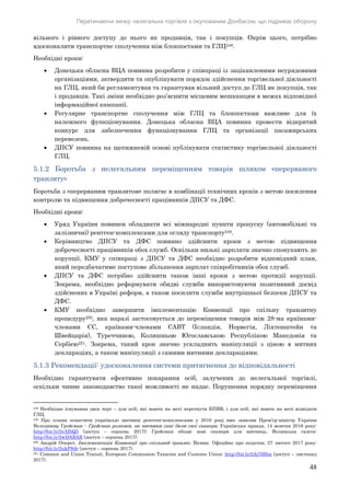 Перетинаючи межу: нелегальна торгівля з окупованим Донбасом, що підриває оборону
48
вільного і рівного доступу до нього як продавців, так і покупців. Окрім цього, потрібно
вдосконалити транспортне сполучення між блокпостами та ГЛЦ248.
Необхідні кроки:
 Донецька обласна ВЦА повинна розробити у співпраці із зацікавленими неурядовими
організаціями, затвердити та опублікувати порядок здійснення торгівельної діяльності
на ГЛЦ, який би регламентував та гарантував вільний доступ до ГЛЦ як покупців, так
і продавців. Такі зміни необхідно роз’яснити місцевим мешканцям в межах відповідної
інформаційної кампанії.
 Регулярне транспортне сполучення між ГЛЦ та блокпостами важливе для їх
належного функціонування. Донецька обласна ВЦА повинна провести відкритий
конкурс для забезпечення функціонування ГЛЦ та організації пасажирських
перевезень.
 ДПСУ повинна на щотижневій основі публікувати статистику торгівельної діяльності
ГЛЦ.
5.1.2 Боротьба з нелегальним переміщенням товарів шляхом «перерваного
транзиту»
Боротьба з «перерваним транзитом» полягає в комбінації технічних кроків з метою посилення
контролю та підвищення доброчесності працівників ДПСУ та ДФС.
Необхідні кроки:
 Уряд України повинен обладнати всі міжнародні пункти пропуску (автомобільні та
залізничні) рентген-комплексами для огляду транспорту249.
 Керівництво ДПСУ та ДФС повинно здійснити кроки з метою підвищення
доброчесності працівників обох служб. Оскільки низькі зарплати значно спонукають до
корупції, КМУ у співпраці з ДПСУ та ДФС необхідно розробити відповідний план,
який передбачатиме поступове збільшення зарплат співробітників обох служб.
 ДПСУ та ДФС потрібно здійснити також інші кроки з метою протидії корупції.
Зокрема, необхідно реформувати обидві служби використовуючи позитивний досвід
здійснених в Україні реформ, а також посилити служби внутрішньої безпеки ДПСУ та
ДФС.
 КМУ необхідно завершити імплементацію Конвенції про спільну транзитну
процедуру250, яка наразі застосовується до переміщення товарів між 28-ма країнами-
членами ЄС, країнами-членами ЄАВТ (Ісландія, Норвегія, Ліхтенштейн та
Швейцарія), Туреччиною, Колишньою Югославською Республікою Македонія та
Сербією251. Зокрема, такий крок значно ускладнить маніпуляції з ціною в митних
деклараціях, а також маніпуляції з самими митними деклараціями.
5.1.3 Рекомендації: удосконалення системи притягнення до відповідальності
Необхідно гарантувати ефективне покарання осіб, залучених до нелегальної торгівлі,
оскільки чинне законодавство такої можливості не надає. Порушення порядку переміщення
248 Необхідне існування двох черг – для осіб, які мають на меті перетнути КПВВ, і для осіб, які мають на меті відвідати
ГЛЦ.
249 Про плани оснастити українські митниці рентген-комплексами у 2016 році вже заявляв Прем’єр-міністр України
Володимир Гройсман - Гройсман розповів, як митники самі били свої сканери, Українська правда, 14 жовтня 2016 року:
http://bit.ly/2vAIbQ5 (доступ – серпень 2017); Гройсман обіцяє нові сканери для митниць, Волинська газета:
http://bit.ly/2wDABAR (доступ – серпень 2017).
250 Андрій Очерет, Імплементація Конвенції про спільний транзит, Вісник. Офіційно про податки, 27 лютого 2017 року:
http://bit.ly/2ukPSdr (доступ – серпень 2017).
251 Common and Union Transit, European Commission Taxation and Customs Union: http://bit.ly/2Aj7SHm (доступ – листопад
2017).
 
