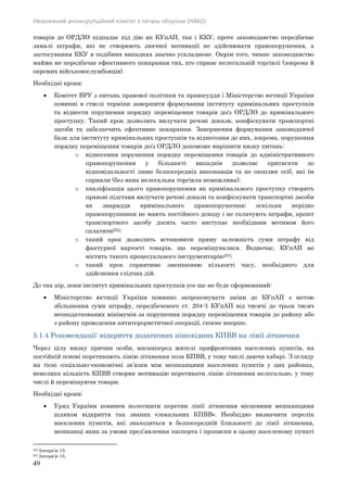 Незалежний антикорупційний комітет з питань оборони (НАКО)
49
товарів до ОРДЛО підпадає під дію як КУпАП, так і ККУ, проте законодавство передбачає
замалі штрафи, які не створюють значної мотивації не здійснювати правопорушення, а
застосування ККУ в подібних випадках значно ускладнене. Окрім того, чинне законодавство
майже не передбачає ефективного покарання тих, хто сприяє нелегальній торгівлі (зокрема й
окремих військовослужбовців).
Необхідні кроки:
 Комітет ВРУ з питань правової політики та правосуддя і Міністерство юстиції України
повинні в стислі терміни завершити формування інституту кримінальних проступків
та віднести порушення порядку переміщення товарів до/з ОРДЛО до кримінального
проступку. Такий крок дозволить вилучати речові докази, конфіскувати транспортні
засоби та забезпечить ефективне покарання. Завершення формування законодавчої
бази для інституту кримінальних проступків та віднесення до них, зокрема, порушення
порядку переміщення товарів до/з ОРДЛО допоможе вирішити низку питань:
o віднесення порушення порядку переміщення товарів до адміністративного
правопорушення у більшості випадків дозволяє притягати до
відповідальності лише безпосередніх виконавців та не охоплює осіб, які їм
сприяли (без яких нелегальна торгівля неможлива);
o кваліфікація цього правопорушення як кримінального проступку створить
правові підстави вилучати речові докази та конфіскувати транспортні засоби
як знаряддя кримінального правопорушення; оскільки нерідко
правопорушники не мають постійного доходу і не сплачують штрафи, арешт
транспортного засобу досить часто виступає необхідним мотивом його
сплатити252;
o такий крок дозволить встановити пряму залежність суми штрафу від
фактурної вартості товарів, що переміщувалися. Водночас, КУпАП не
містить такого процесуального інструментарію253;
o такий крок сприятиме зменшенню кількості часу, необхідного для
здійснення слідчих дій.
До тих пір, поки інститут кримінальних проступків усе ще не буде сформований:
 Міністерство юстиції України повинно запропонувати зміни до КУпАП з метою
збільшення суми штрафу, передбаченого ст. 204-3 КУпАП від тисячі до трьох тисяч
неоподаткованих мінімумів за порушення порядку переміщення товарів до району або
з району проведення антитерористичної операції, скоєне вперше.
5.1.4 Рекомендації: відкриття додаткових пішохідних КПВВ на лінії зіткнення
Через цілу низку причин особи, насамперед жителі прифронтових населених пунктів, на
постійній основі перетинають лінію зіткнення поза КПВВ, у тому числі даючи хабарі. З огляду
на тісні соціально-економічні зв’язки між мешканцями населених пунктів у цих районах,
невелика кількість КПВВ створює мотивацію перетинати лінію зіткнення нелегально, у тому
числі й переміщуючи товари.
Необхідні кроки:
 Уряд України повинен полегшити перетин лінії зіткнення місцевими мешканцями
шляхом відкриття так званих «локальних КПВВ». Необхідно визначити перелік
населених пунктів, які знаходяться в безпосередній близькості до лінії зіткнення,
мешканці яких за умови пред’явлення паспорта і прописки в цьому населеному пункті
252 Інтерв’ю 15.
253 Інтерв’ю 15.
 