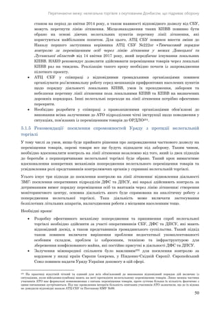 Перетинаючи межу: нелегальна торгівля з окупованим Донбасом, що підриває оборону
50
станом на період до квітня 2014 року, а також наявності відповідного дозволу від СБУ,
можуть перетнути лінію зіткнення. Місцезнаходження таких КПВВ повинно бути
обрано на основі діючих нелегальних пунктів перетину лінії зіткнення, які
користуються найбільшим попитом. Для цього, АТЦ СБУ повинен внести зміни до
Наказу першого заступника керівника АТЦ СБУ №222ог «Тимчасовий порядок
контролю за переміщенням осіб через лінію зіткнення у межах Донецької та
Луганської областей» від 14 квітня 2017 року, який передбачає існування локальних
КПВВ. НАКО рекомендує дозволити здійснювати переміщення товарів через локальні
КПВВ раз на тиждень. Реалізацію такого кроку необхідно почати із запровадження
пілотного проекту.
 АТЦ СБУ у співпраці з відповідними громадськими організаціями повинен
організувати роз’яснювальну роботу серед мешканців прифронтових населених пунктів
щодо порядку діяльності локальних КПВВ, умов їх проходження, заборони та
небезпеки перетину лінії зіткнення поза локальними КПВВ та КПВВ на визначених
дорожніх коридорах. Інші нелегальні переходи на лінії зіткнення потрібно ефективно
перекрити.
 Необхідно розробити у співпраці з правозахисними організаціями обов’язкові до
виконання всіма залученими до АТО підрозділами чіткі інструкції щодо поводження у
ситуаціях, пов’язаних із переміщенням товарів до ОРДЛО254.
5.1.5 Рекомендації: посилення спроможностей Уряду з протидії нелегальній
торгівлі
У тому числі за умов, якщо буде прийнято рішення про запровадження часткового дозволу на
переміщення товарів, окремі товари все ще будуть підпадати під заборону. Таким чином,
необхідно вдосконалити контроль на лінії зіткнення незалежно від того, який із двох підходів
до боротьби з першопричинами нелегальної торгівлі буде обрано. Такий крок вимагатиме
вдосконалення конкретних механізмів попередження нелегального переміщення товарів та
усвідомлення ролі представників контролюючих органів у сприянні нелегальній торгівлі.
Усього існує три підходи до посилення контролю на лінії зіткнення: відновлення діяльності
ЗМГ; посилення оперативних підрозділів ДФС та ДПСУ, які наразі здійснюють контроль за
дотриманням вимог порядку переміщення осіб та вантажів через лінію зіткнення; створення
моніторингового центру, основна діяльність якого буде спрямована на аналітичну роботу з
попередження нелегальної торгівлі. Така діяльність може включати застосування
безпілотних літальних апаратів, налагодження роботи з місцевим населенням тощо.
Необхідні кроки:
 Розробку ефективного механізму попередження та припинення спроб нелегальної
торгівлі необхідно здійснити за участі оперативників СБУ, ДФС та ДПСУ, які мають
відповідний досвід, а також представників громадянського суспільства. Такий підхід
також повинен включати вирішення проблеми недостатньої укомплектованості
особовим складом, проблем із озброєнням, технікою та інфраструктурою для
збереження конфіскованого майна, які постійно присутні в діяльності ДФС та ДПСУ.
 Залучення міжнародної спільноти було важливим255 для посилення контролю за
кордоном у низці країн Європи (зокрема, у Південно-Східній Європі). Європейський
Союз повинен надати Уряду України допомогу в цій сфері.
254 На практиці відсутній чіткий та єдиний для всіх обов’язковий до виконання відповідний порядок дій включно із
ситуаціями, коли військовослужбовці мають на меті протидіяти нелегальному переміщенню товарів. Лише менша частина
учасників АТО має формальні повноваження з питань переміщення товарів, проте суттєва більша їх кількість фактично з
цими питаннями зустрічаються. Під час проведення інтерв’ю більшість опитаних учасників АТО зазначили, що до їх відома
не доводили відповідні накази АТЦ СБУ та Постанову КМУ №99.
 
