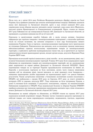 Перетинаючи межу: нелегальна торгівля з окупованим Донбасом, що підриває оборону
6
СТИСЛИЙ ЗМІСТ
Контекст
Після того, як у квітні 2014 року Російська Федерація розпочала збройну агресію на Сході
України, було прийнято рішення про початок антитерористичної операції. Бойовики захопили
низку міст Донецької та Луганської областей, проте в ході літньої кампанії 2014 року
українським силам оборони вдалося звільнити значні території, серед яких місто Маріуполь,
населені пункти Краматорської та Сєвєродонецької агломерацій. Проте, станом на липень
2017 року бойовики все ще контролювали близько 30% Донецької та Луганської областей, де
проживають за різними оцінками від 2,0 до 2,3 млн осіб1.
Одночасно із висвітленням перебігу бойових дій, у медіа почала активно з’являтися
інформація про торгівлю товарами з неконтрольованими територіями2, а масштаби проблеми
стали на стільки великими, що питання потрапило в поле зору безпосередньо вищого
керівництва України. Сама ж торгівля з неконтрольованими територіями часто трактувалася
як підтримка бойовиків. Повідомлялося про випадки, коли за незаконну грошову винагороду
військовослужбовці сприяли нелегальному переміщенню товарів до неконтрольованих
територій, а серйозність проблеми підтверджувалася також тим, що в причетності до торгівлі
звинувачували місцеві правоохоронні органи, місцеві органи влади, депутатів Верховної Ради
України (ВРУ) тощо.
Протидіяти нелегальній торгівлі намагалися у різні способи – як на законодавчому рівні, так і
шляхом блокування неконтрольованих територій. Узимку 2014 року були запроваджені перші
обмеження на переміщення товарів до/з неконтрольованих територій, які на законодавчому
рівні закріпилися як окремі райони Донецької та Луганської областей (ОРДЛО)3. Проте
переміщення товарів на ці території України продовжувалося незважаючи на бойові дії.
Боротьба з нелегальною торгівлею не була системною, досить часто ставала ініціативою
окремих осіб на місцевому рівні, інколи виходила за межі правового поля (наприклад –
знищення транспортних засобів порушників чи перекопування доріг) і не давала бажаних
результатів. Також зустрічалися ініціативи з блокування залізничних шляхів сполучення з
ОРДЛО, які відбувалися з грудня 2016 року по березень 2017 року за участі активістів,
ветеранів АТО та окремих депутатів ВРУ4. Така ініціатива не була підтримана Урядом, а
деякі її учасники були затримані. У результаті, посилаючись, зокрема, на «націоналізацію»
бойовиками підприємств в ОРДЛО, Рада національної безпеки та оборони України (РНБОУ)
прийняла рішення про тимчасове припинення переміщення вантажів через лінію зіткнення в
межах Донецької та Луганської областей у березні 2017 року.
Незважаючи на наявні заборони та обмеження, до ОРДЛО станом на серпень 2017 року
перевозили великий асортимент товарів. Основну частку становили продукти харчування та
побутові товари, але також переміщували електроніку, медикаменти, текстиль, наркотики
1 Микола Балабан, Ольга Волянюк, Кристина Добровольська, Богдан Балабан, Максим Майоров, Донбас в огні. Путівник
зоною конфлікту, ГО «Прометей», 2017, с. 47: http://bit.ly/2ulyjtH (доступ – серпень 2017); Илья Жегулев, Блокада Донбасса.
Кто помогает жителям востока Украины, которым некуда бежать: репортаж Ильи Жегулева, meduza, 11 февраля 2015 года:
http://bit.ly/2ulazpq (доступ – серпень 2017); Гуманітарна група країни, Огляд гуманітарних проблем, листопад 2016, с.13:
http://bit.ly/2vf71UJ (доступ – серпень 2017).
2 Тимчасово неконтрольована територія – територія, на якій органи державної влади тимчасово не здійснюють свої
повноваження, відповідно до п. 2 Порядку переміщення товарів до району або з району проведення антитерористичної
операції, затвердженого постановою Кабінету Міністрів України №99 від 1 березня 2017 року.
3 Для позначення перевезення товарів до/з ОРДЛО в цьому звіті застосовано термін «переміщення», оскільки саме він
використовується в нормативно-правових актах у контексті неконтрольованих територій. Більш детально про
«переміщення» товарів йдеться у пункті «Переміщення товарів через лінію зіткнення» у розділі «Нелегальна торгівля»
«Зона АТО».
4 Євген Руденко, Півроку блокади Донбасу: як працюють і чим годують Донецьк контрабандисти, Українська Правда, 14
вересня 2017 року: http://bit.ly/2xndyvC (доступ – вересень 2017).
 