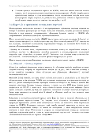 Незалежний антикорупційний комітет з питань оборони (НАКО)
51
 З метою протидії нелегальній торгівлі на КПВВ, необхідно ввести поняття «партії
товару», яке б унеможливлювало переміщення понаднормових обсягів товарів одним
транспортним засобом шляхом «подрібнення» (спосіб переміщення товарів, коли одна
понаднормова партія формально ділиться між декількома особами в транспортному
засобі, кожна з яких декларує свою частину як особисті речі).
5.2 Боротьба з причинами нелегальної торгівлі
Першопричина нелегальної торгівлі – її надприбутковість, зумовлена значним попитом на
товари та великою різницею цін по обидва боки лінії зіткнення. Існують два основні шляхи
боротьби з цим явищем: по-справжньому ефективна блокада торгівлі з ОРДЛО або
запровадження часткового дозволу на переміщення товарів.
Проте посилення блокади торгівлі з ОРДЛО здатне лише тимчасово зменшити її обсяги і не
зможе подолати корупцію на лінії зіткнення як таку. Подальша ж блокада ОРДЛО швидше за
все, навпаки, сприятиме нелегальному переміщенню товарів, не зменшить його обсяги та
створить більш організовані схеми.
З огляду на зазначене вище, запровадження часткового дозволу на переміщення товарів є
найбільш простим та ефективним способом зменшити в середньостроковій перспективі
корупцію серед підрозділів, залучених до АТО. Звичайно, таке рішення вимагатиме аналізу
всіх аспектів – політичної ситуації, воєнного фактору та громадської думки.
Нижче надано пояснення обох шляхів зменшення обсягів нелегальної торгівлі з ОРДЛО.
5.2.1 Варіант 1. «Блокада торгівлі»
Якщо буде прийнято рішення на користь варіанту 1 – «Блокада торгівлі», необхідно не лише
зберегти існуючу заборону на переміщення товарів до ОРДЛО, але й посилити блокаду з
метою повністю перекрити лінію зіткнення для збільшення ефективності протидії
нелегальній торгівлі.
Наявний досвід свідчить про цілу низку ризиків, пов’язаних з реалізацією цього варіанту:
після введення в дію рішення РНБОУ про тимчасове припинення переміщення вантажів до
ОРДЛО, ринок неконтрольованих територій заповнили білоруські та російські товари. На
додаток, фактична блокада тривала недовго, і станом на літо 2017 року товари знову
потрапляли до ОРДЛО, у тому числі і через лінію зіткнення, попри наявні заборони. Окрім
цього, необхідно розуміти, що будь-яке додаткове обмеження не знищує нелегальну торгівлю
(хоча може зменшити до певної міри її обсяги), а збільшує прибуток уже меншого кола
вигодонабувачів.
Ініціативи з протидії нелегальній торгівлі мали форм не лише у введенні обмежень, але і
шляхом прямого перешкоджання. Так, зокрема, деякі підрозділи знищували вантажі і
супровідні транспортні засоби, інші заміновували човни, за допомогою яких перевозили
товари до ОРДЛО. В окремих випадках такі способи протидії приводили до жертв, але
нелегальне переміщення товарів як явище не знищували, а лише скеровували потоки
вантажів в інші місця. Обмеження і заборона як концептуальний підхід до вирішення
проблеми довели свою дієвість тільки в у короткостроковій перспективі і не можуть системно
зменшити обсяги нелегальної торгівлі з ОРДЛО256.
255 Marko Hajdinjak, Smuggling in Southeast Europe. The Yugoslav Wars and the Development of Regional Criminal Networks in
the Balkans, Center for the Study of Democracy, 2002, p. 58: http://bit.ly/2xfrZDJ (доступ - вересень 2017).
256 Серед інших підходів до боротьби з нелегальною торгівлею були спроби обмежити діяльність фізичних осіб-підприємців у
прифронтовій зоні з метою унеможливити появу та існування ситуацій на кшталт тої, що виникла із с. Новолуганське. Такі
ініціативи очікувано зустріли значний спротив місцевого населення і не були реалізовані.
 
