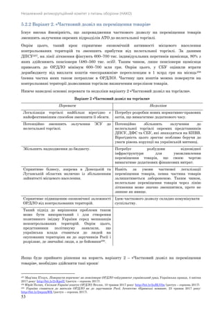 Незалежний антикорупційний комітет з питань оборони (НАКО)
53
5.2.2 Варіант 2. «Частковий дозвіл на переміщення товарів»
Існує висока ймовірність, що запровадження часткового дозволу на переміщення товарів
зменшить залучення окремих підрозділів АТО до нелегальної торгівлі.
Окрім цього, такий крок сприятиме економічній активності місцевого населення
контрольованих територій та зменшить прибутки від нелегальної торгівлі. За даними
ДПСУ257, на лінії зіткнення фіксують 600–700 тис. індивідуальних перетинів щомісяця, 80% з
яких здійснюють пенсіонери (480–560 тис. осіб). Таким чином, лише пенсіонери щомісяця
привозять до ОРДЛО мінімум 600–700 млн грн. Окрім цього, у СБУ оцінили втрати
держбюджету від виплати коштів «несправжнім» переселенцям в 1 млрд грн на місяць258
(певна частка яких також потрапляє в ОРДЛО). Частину цих коштів можна повернути на
контрольовані території дозволивши торгівлю визначеним переліком товарів.
Нижче наведені основні переваги та недоліки варіанту 2 «Частковий дозвіл на торгівлю».
Варіант 2 «Частковий дозвіл на торгівлю»
Переваги Недоліки
Легалізація торгівлі найбільш вірогідно є
найефективнішим способом зменшити її обсяги.
Потребує розробки нових нормативно-правових
актів, що вимагатиме додаткового часу.
Потенційно зменшить залучення ЗСУ до
нелегальної торгівлі.
Потенційно збільшить залучення до
нелегальної торгівлі окремих представників
ДПСУ, ДФС та СБУ, які знаходяться на КПВВ.
Вірогідність цього зростає особливо беручи до
уваги рівень корупції на українській митниці.
Збільшить надходження до бюджету. Потребує розбудови відповідної
інфраструктури для уможливлення
переміщення товарів, що своєю чергою
вимагатиме додаткових фінансових витрат.
Сприятиме бізнесу, зокрема в Донецькій та
Луганській областях включно із збільшенням
зайнятості місцевого населення.
Навіть за умови часткової легалізації
переміщення товарів, певна частина товарів
залишатиметься забороненою. Таким чином,
нелегальне переміщення товарів через лінію
зіткнення може значно зменшитися, проте не
зникне як явище.
Сприятиме підвищенню економічної залежності
ОРДЛО від контрольованих територій.
Ідею часткового дозволу складно комунікувати
суспільству.
Такий підхід до вирішення проблеми також
може бути використаний і для створення
позитивного іміджу України серед мешканців
неконтрольованих територій. Окрім цього,
представники політикуму заявляли, що
українська влада ставиться до людей на
окупованих територіях як до заручників Росії і
розрізняє, де звичайні люди, а де бойовики259.
Якщо буде прийнято рішення на користь варіанту 2 – «Частковий дозвіл на переміщення
товарів», необхідно здійснити такі кроки:
257 Мар’яна П’єцух, Повернути втрачене: як пенсіонери ОРДЛО «обдурюють» український уряд, Українська правда, 4 квітня
2017 року: http://bit.ly/2vKpolU (доступ – серпень 2017).
258 Юрій Пелих, Скільки Україні коштує ОРДЛО, Вголос, 10 травня 2017 року: http://bit.ly/2uBLVfm (доступ – серпень 2017).
259 Україна ставиться до жителів ОРДЛО як до заручників Росії, Агентство «Кримські новини», 23 травня 2017 року:
http://bit.ly/2wpzmWK (доступ – серпень 2017).
 