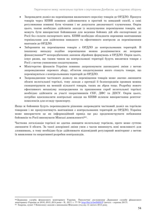 Перетинаючи межу: нелегальна торгівля з окупованим Донбасом, що підриває оборону
54
 Запровадити дозвіл на переміщення визначеного переліку товарів до ОРДЛО. Пропуск
товарів через КПВВ повинен здійснюватися в простий та швидкий спосіб, а самі
регулювання повинні бути чіткими і не допускати двозначності тлумачення. Окрім
цього, також необхідно здійснити заходи із недопущення переміщення товарів, які
можуть бути використані бойовиками для ведення бойових дій або експортовані до
Росії без сплати експортного мита. КПВВ необхідно обладнати окремими вантажними
терміналами для здійснення швидкого та ефективного контролю за переміщенням
вантажів до ОРДЛО.
 Заборонити на переміщення товарів з ОРДЛО до контрольованих територій. В
інакшому випадку подібне переміщення можна розцінюватися як непряме
фінансування260 непередбачених законом збройних формувань в ОРДЛО. Окрім цього,
існує ризик, що таким чином на контрольовані території будуть ввозитися товари з
Росії з метою уникнення оподаткування.
 Міністерство фінансів України повинно запропонувати законодавчі зміни з метою
запровадження окремого збору, об’єктом оподаткування якого стануть товари, що
переміщуються з контрольованих територій до ОРДЛО.
 Запровадження часткового дозволу на переміщення товарів може значно зменшити
обсяги нелегальної торгівлі, тому заходи з протидії її безпосереднім проявам можна
сконцентрувати на меншій кількості товарів, таких як зброя тощо. Розробку нового
ефективного механізму попередження та припинення спроб нелегальної торгівлі
необхідно здійснити за участі оперативників СБУ, ДФС та ДПСУ. Окрім цього,
потрібно вдосконалити контрольні заходи на КПВВ шляхом використання рентген-
комплексів для огляду транспорту.
Якщо ж бойовики будуть перешкоджати рішенню запровадити частковий дозвіл на торгівлю
товарами і не пропускатимуть вантажівки з контрольованих територій до ОРДЛО, Україна
може використати це як інформаційний привід ще раз продемонструвати небажання
бойовиків та Росії виконувати Мінські домовленості261.
Часткова легалізація торгівлі не здатна знищити нелегальну торгівлю, проте може суттєво
зменшити її обсяги. За такої докорінної зміни умов з часом виникнуть нові можливості для
зловживань, а тому необхідно буде здійснювати відповідний регулярний моніторинг з метою
їх виявлення та оперативної розробки контрзаходів.
260Державна служба фінансового моніторингу України, Типологічні дослідження Державної служби фінансового
моніторингу України за 2016, 2015, 2014 роки – К., 2017, с. 77-79: http://bit.ly/2wD0DUP (доступ – серпень 2017).
261 Зокрема, пункт 7 Комплексу заходів з виконання Мінських угод від 12 лютого 2015 року.
 