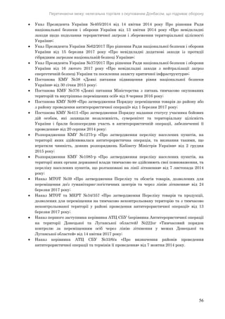 Перетинаючи межу: нелегальна торгівля з окупованим Донбасом, що підриває оборону
56
 Указ Президента України №405/2014 від 14 квітня 2014 року Про рішення Ради
національної безпеки і оборони України від 13 квітня 2014 року «Про невідкладні
заходи щодо подолання терористичної загрози і збереження територіальної цілісності
України»;
 Указ Президента України №62/2017 Про рішення Ради національної безпеки і оборони
України від 15 березня 2017 року «Про невідкладні додаткові заходи із протидії
гібридним загрозам національній безпеці України»;
 Указ Президента України №37/2017 Про рішення Ради національної безпеки і оборони
України від 16 лютого 2017 року «Про невідкладні заходи з нейтралізації загроз
енергетичній безпеці України та посилення захисту критичної інфраструктури»;
 Постанова КМУ №38 «Деякі питання підвищення рівня національної безпеки
України» від 30 січня 2015 року;
 Постанова КМУ №376 «Деякі питання Міністерства з питань тимчасово окупованих
територій та внутрішньо переміщених осіб» від 8 червня 2016 року;
 Постанова КМУ №99 «Про затвердження Порядку переміщення товарів до району або
з району проведення антитерористичної операції» від 1 березня 2017 року;
 Постанова КМУ №413 «Про затвердження Порядку надання статусу учасника бойових
дій особам, які захищали незалежність, суверенітет та територіальну цілісність
України і брали безпосередню участь в антитерористичній операції, забезпеченні її
проведення» від 20 серпня 2014 року;
 Розпорядження КМУ №1275-р «Про затвердження переліку населених пунктів, на
території яких здійснювалася антитерористична операція, та визнання такими, що
втратили чинність, деяких розпоряджень Кабінету Міністрів України» від 2 грудня
2015 року;
 Розпорядження КМУ №1085-р «Про затвердження переліку населених пунктів, на
території яких органи державної влади тимчасово не здійснюють свої повноваження, та
переліку населених пунктів, що розташовані на лінії зіткнення» від 7 листопада 2014
року;
 Наказ МТОТ №39 «Про затвердження Переліку та обсягів товарів, дозволених для
переміщення до/з гуманітарно-логістичних центрів та через лінію зіткнення» від 24
березня 2017 року;
 Наказ МТОТ та МЕРТ №34/357 «Про затвердження Переліку товарів та продукції,
дозволених для переміщення на тимчасово неконтрольовану територію та з тимчасово
неконтрольованої території у районі проведення антитерористичної операції» від 13
березня 2017 року;
 Наказ першого заступника керівника АТЦ СБУ (керівника Антитерористичної операції
на території Донецької та Луганської областей) №222ог «Тимчасовий порядок
контролю за переміщенням осіб через лінію зіткнення у межах Донецької та
Луганської областей» від 14 квітня 2017 року;
 Наказ керівника АТЦ СБУ №33/6/а «Про визначення районів проведення
антитерористичної операції та термінів її проведення» від 7 жовтня 2014 року.
 