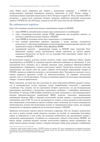 Незалежний антикорупційний комітет з питань оборони (НАКО)
7
тощо. Окрім цього, відбувався рух товарів у зворотньому напрямку – з ОРДЛО до
контрольованих територій (переважно алкоголь, наркотики та хліб). Також, товари з
неконтрольованих територій потрапляли до Росії, Білорусі та країн ЄС. Хоча учасники АТО та
волонтери, з якими були проведені інтерв’ю, відносять найбільші масштаби нелегальної
торгівлі з ОРДЛО на літо 2015 року, станом на літо 2017 року вона все ще відбувається5.
Як здійснюється торгівля
Існує п’ять основних шляхів нелегального переміщення товарів до ОРДЛО:
 через КПВВ на автомобільних шляхах через домовленості зі службовцями;
 через гуманітарно-логістичні центри (ГЛЦ), призначені для роздрібної торгівлі, де
натомість здійснюється оптова торгівля з ОРДЛО;
 через КПВВ на залізниці також через домовленості зі службовцями;
 поза межами визначених дорожніх коридорів; у цьому випадку укладаються
домовленості з військовослужбовцями чи представниками правоохоронних органів, щоб
перемістити товари до ОРДЛО в обхід офіційних КПВВ;
 «перерваний транзит» – переміщення товарів до ОРДЛО через територію Росії.
Перевізник отримує дозвіл переміщувати товари транзитом до третьої країни,
наприклад Казахстану чи Грузії, але на території Росії вантажівка змінює курс та
заїжджає до ОРДЛО.
До нелегальної торгівлі залучена велика кількість сторін, проте найбільші обсяги товарів
переміщуються до ОРДЛО за сприяння окремих військовослужбовців та чиновників. У ході
дослідження було з’ясовано, що в окремих випадках деякі українські військовослужбовці
співпрацювали з бойовиками з питань нелегальної торгівлі. Також були ситуації, коли між
підрозділами, які окремо один від одного сприяли нелегальному переміщенню товарів до
ОРДЛО, виникали конфлікти включно із застосуванням зброї. Трапляються випадки, коли в
одному підрозділі проходять службу як військовослужбовці, які сприяють нелегальній
торгівлі, так і ті, які їй протидіють. Головна ж мотивація сприяти нелегальному переміщенню
товарів – її висока прибутковість.
Варто зазначити, що мова йде про залучення не лише військовослужбовців рядового складу,
але й командирського складу середньої ланки, співробітників спецслужб і державних
службовців. Так, зокрема, під час проведення інтерв’ю зазначалося, що про безперешкодне
проходження вантажівок з продуктами домовлятися необхідно з командиром відповідного
батальйону. У випадку ГЛЦ потрібно зазначити, що вони знаходяться у зоні відповідальності
місцевої військово-цивільної адміністрації (ВЦА); водночас з’являлися звинувачення
керівництва місцевих ВЦА у сприянні нелегальній оптовій торгівлі з неконтрольованими
територіями через ГЛЦ. Та хоча це дослідження не ставить за мету розкрити схеми взаємодії
між конкретними залученими до торгівлі особами, варто зазначити, що в медіа неодноразово
висвітлювалися зв’язки між бізнесовими колами та чиновниками вищої ланки, які напряму
зацікавлені та отримують прибутки від нелегальної торгівлі з ОРДЛО.
Проблема нелегальної торгівлі набула системного характеру. Під час інтерв’ю зазначалося,
що коли в межах ротації новий підрозділ заходить на позиції, до командира батальйону
одразу ж звертаються ті самі особи, які укладали домовленості про проходження товарів з
попереднім командуванням. Службовці на контрольних пунктах в’їзду-виїзду (КПВВ), які
беруть хабарі, зазвичай віддають частину нелегального прибутку своєму керівництву, яке
своєю чергою передає частину своєму; в окремих випадках хабар може даватися службовцями
5 Наявність нелегальних потоків товарів з ОРДЛО станом на серпень 2017 року підтверджується місцевими жителями,
учасниками АТО, правоохоронними органами та органами влади, які регулярно повідомляють про факти незаконного
переміщення товарів до неконтрольованих територій.
 