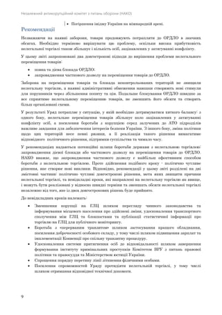 Незалежний антикорупційний комітет з питань оборони (НАКО)
9
 Погіршення іміджу України на міжнародній арені.
Рекомендації
Незважаючи на наявні заборони, товари продовжують потрапляти до ОРДЛО в значних
обсягах. Необхідно терміново вирішувати цю проблему, оскільки висока прибутковість
нелегальної торгівлі також збільшує і кількість осіб, зацікавлених у затягуванні конфлікту.
У цьому звіті запропоновані два довгострокові підходи до вирішення проблеми нелегального
переміщення товарів:
 повна та дієва блокада ОРДЛО;
 запровадження часткового дозволу на переміщення товарів до ОРДЛО.
Заборона на переміщення товарів та блокада неконтрольованих територій не знищили
нелегальну торгівлю, а наявні адміністративні обмеження навпаки створюють нові стимули
для порушників через збільшення попиту та цін. Подальше блокування ОРДЛО швидше за
все сприятиме нелегальному переміщенню товарів, не зменшить його обсяги та створить
більш організовані схеми.
У результаті Уряд потрапляє у ситуацію, у якій необхідно дотримуватися хиткого балансу: з
одного боку, нелегальне переміщення товарів збільшує коло зацікавлених у затягуванні
конфлікту осіб, а посилення боротьби з корупцією серед залучених до АТО підрозділів
важливе завдання для забезпечення інтересів безпеки України. З іншого боку, зміна політики
щодо цих територій несе певні ризики, а її реалізація такого рішення вимагатиме
відповідного політичного рішення, підтримки суспільства та чимало часу.
У рекомендаціях надаються потенційні шляхи боротьби держави з нелегальною торгівлею:
запровадження дієвої блокади або часткового дозволу на переміщення товарів до ОРДЛО.
НАКО вважає, що запровадження часткового дозволу є найбільш ефективним способом
боротьби з нелегальною торгівлею. Проте здійснення подібного кроку - політично чутливе
рішення, яке створює нові виклики. Відповідно, рекомендації у цьому звіті розділені на дві
змістовні частини: політично чутливі довгострокові рішення, мета яких знищити причини
нелегальної торгівлі, та невідкладні кроки, які направлені на нелегальну торгівлю як явище,
і можуть бути реалізовані у відносно швидкі терміни та зменшать обсяги нелегальної торгівлі
незалежно від того, яке із двох довгострокових рішень буде прийнято.
До невідкладних кроків належать:
 Зменшення корупції на ГЛЦ шляхом перегляду чинного законодавства та
інформування місцевого населення про здійснені зміни, удосконалення транспортного
сполучення між ГЛЦ та блокпостами та публікації статистичної інформації про
торгівлю на ГЛЦ для публічного моніторингу.
 Боротьба з «перерваним транзитом» шляхом застосування кращого обладнання,
посилення доброчесності особового складу, у тому числі шляхом підвищення зарплат та
імплементації Конвенції про спільну транзитну процедуру.
 Удосконалення системи притягнення осіб до відповідальності шляхом завершення
формування інституту кримінальних проступків Комітетом ВРУ з питань правової
політики та правосуддя та Міністерством юстиції України.
 Спрощення порядку перетину лінії зіткнення фізичними особами.
 Посилення спроможностей Уряду протидіяти нелегальній торгівлі, у тому числі
шляхом отримання відповідної технічної допомоги.
 