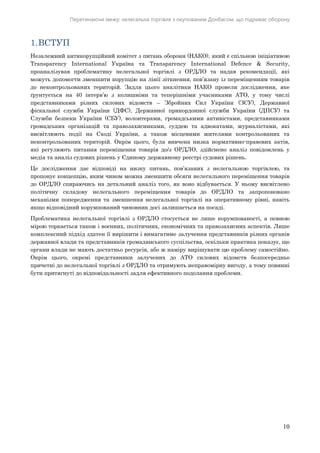 Перетинаючи межу: нелегальна торгівля з окупованим Донбасом, що підриває оборону
10
1.ВСТУП
Незалежний антикорупційний комітет з питань оборони (НАКО), який є спільною ініціативою
Transparency International Україна та Тrаnsраrеnсу Intеrnаtiоnаl Defence & Security,
проаналізував проблематику нелегальної торгівлі з ОРДЛО та надав рекомендації, які
можуть допомогти зменшити корупцію на лінії зіткнення, пов’язану із переміщенням товарів
до неконтрольованих територій. Задля цього аналітики НАКО провели дослідження, яке
ґрунтується на 40 інтерв’ю з колишніми та теперішніми учасниками АТО, у тому числі
представниками різних силових відомств – Збройних Сил України (ЗСУ), Державної
фіскальної служби України (ДФС), Державної прикордонної служби України (ДПСУ) та
Служби безпеки України (СБУ), волонтерами, громадськими активістами, представниками
громадських організацій та правозахисниками, суддею та адвокатами, журналістами, які
висвітлюють події на Сході України, а також місцевими жителями контрольованих та
неконтрольованих територій. Окрім цього, була вивчена низка нормативно-правових актів,
які регулюють питання переміщення товарів до/з ОРДЛО, здійснено аналіз повідомлень у
медіа та аналіз судових рішень у Єдиному державному реєстрі судових рішень.
Це дослідження дає відповіді на низку питань, пов’язаних з нелегальною торгівлею, та
пропонує концепцію, яким чином можна зменшити обсяги нелегального переміщення товарів
до ОРДЛО спираючись на детальний аналіз того, як воно відбувається. У ньому висвітлено
політичну складову нелегального переміщення товарів до ОРДЛО та запропоновано
механізми попередження та зменшення нелегальної торгівлі на оперативному рівні, навіть
якщо відповідний корумпований чиновник досі залишається на посаді.
Проблематика нелегальної торгівлі з ОРДЛО стосується не лише корумпованості, а певною
мірою торкається також і воєнних, політичних, економічних та правозахисних аспектів. Лише
комплексний підхід здатен її вирішити і вимагатиме залучення представників різних органів
державної влади та представників громадянського суспільства, оскільки практика показує, що
органи влади не мають достатньо ресурсів, або ж наміру вирішувати цю проблему самостійно.
Окрім цього, окремі представники залучених до АТО силових відомств безпосередньо
причетні до нелегальної торгівлі з ОРДЛО та отримують неправомірну вигоду, а тому повинні
бути притягнуті до відповідальності задля ефективного подолання проблеми.
 