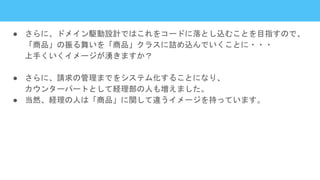 ● さらに、ドメイン駆動設計ではこれをコードに落とし込むことを目指すので、
「商品」の振る舞いを「商品」クラスに詰め込んでいくことに・・・
上手くいくイメージが湧きますか？
● さらに、請求の管理までをシステム化することになり、
カウンターパートとして経理部の人も増えました。
● 当然、経理の人は「商品」に関して違うイメージを持っています。
 