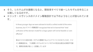 ● そう、システムが大規模になると、関係者すべてで統一したモデルを作ること
は難しくなるのです。
● エリック・エヴァンスのドメイン駆動設計で以下のようなことが語られていま
す。
 