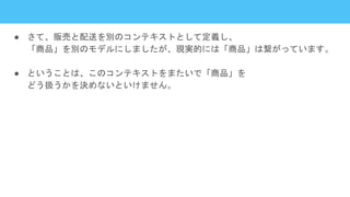 ● さて、販売と配送を別のコンテキストとして定義し、
「商品」を別のモデルにしましたが、現実的には「商品」は繋がっています。
● ということは、このコンテキストをまたいで「商品」を
どう扱うかを決めないといけません。
 
